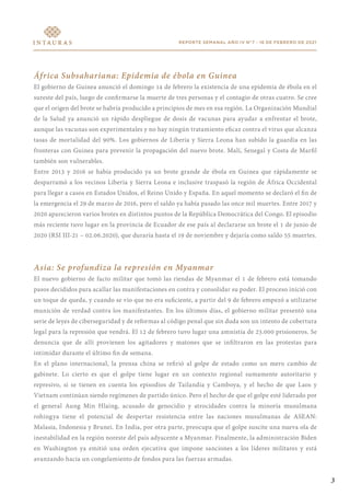 REPORTE SEMANAL AÑO IV N°7 - 16 DE FEBRERO DE 2021
África Subsahariana: Epidemia de ébola en Guinea
El gobierno de Guinea anunció el domingo 14 de febrero la existencia de una epidemia de ébola en el
sureste del país, luego de confirmarse la muerte de tres personas y el contagio de otras cuatro. Se cree
que el origen del brote se habría producido a principios de mes en esa región. La Organización Mundial
de la Salud ya anunció un rápido despliegue de dosis de vacunas para ayudar a enfrentar el brote,
aunque las vacunas son experimentales y no hay ningún tratamiento eficaz contra el virus que alcanza
tasas de mortalidad del 90%. Los gobiernos de Liberia y Sierra Leona han subido la guardia en las
fronteras con Guinea para prevenir la propagación del nuevo brote. Malí, Senegal y Costa de Marfil
también son vulnerables.
Entre 2013 y 2016 se había producido ya un brote grande de ébola en Guinea que rápidamente se
desparramó a los vecinos Liberia y Sierra Leona e inclusive traspasó la región de África Occidental
para llegar a casos en Estados Unidos, el Reino Unido y España. En aquel momento se declaró el fin de
la emergencia el 29 de marzo de 2016, pero el saldo ya había pasado las once mil muertes. Entre 2017 y
2020 aparecieron varios brotes en distintos puntos de la República Democrática del Congo. El episodio
más reciente tuvo lugar en la provincia de Ecuador de ese país al declararse un brote el 1 de junio de
2020 (RSI III-21 – 02.06.2020), que duraría hasta el 19 de noviembre y dejaría como saldo 55 muertes.
Asia: Se profundiza la represión en Myanmar
El nuevo gobierno de facto militar que tomó las riendas de Myanmar el 1 de febrero está tomando
pasos decididos para acallar las manifestaciones en contra y consolidar su poder. El proceso inició con
un toque de queda, y cuando se vio que no era suficiente, a partir del 9 de febrero empezó a utilizarse
munición de verdad contra los manifestantes. En los últimos días, el gobierno militar presentó una
serie de leyes de ciberseguridad y de reformas al código penal que sin duda son un intento de cobertura
legal para la represión que vendrá. El 12 de febrero tuvo lugar una amnistía de 23.000 prisioneros. Se
denuncia que de allí provienen los agitadores y matones que se infiltraron en las protestas para
intimidar durante el último fin de semana.
En el plano internacional, la prensa china se refirió al golpe de estado como un mero cambio de
gabinete. Lo cierto es que el golpe tiene lugar en un contexto regional sumamente autoritario y
represivo, si se tienen en cuenta los episodios de Tailandia y Camboya, y el hecho de que Laos y
Vietnam continúan siendo regímenes de partido único. Pero el hecho de que el golpe esté liderado por
el general Aung Min Hlaing, acusado de genocidio y atrocidades contra la minoría musulmana
rohingya tiene el potencial de despertar resistencia entre las naciones musulmanas de ASEAN:
Malasia, Indonesia y Brunei. En India, por otra parte, preocupa que el golpe suscite una nueva ola de
inestabilidad en la región noreste del país adyacente a Myanmar. Finalmente, la administración Biden
en Washington ya emitió una orden ejecutiva que impone sanciones a los líderes militares y está
avanzando hacia un congelamiento de fondos para las fuerzas armadas.
3
 