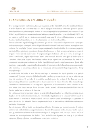 4
REPORTE SEMANAL AÑO IV N°7 - 16 DE FEBRERO DE 2021
TRANSICIONES EN LIBIA Y SUDÁN
Tras las negociaciones en Ginebra, Suiza, el ingeniero Abdul Hamid Dbeibah fue nombrado Primer
Ministro de Libia. En adelante tiene hasta fin de mes para terminar de conformar gobierno y hasta
mediados de marzo para conseguir un voto de confianza por parte del parlamento. Lo llamativo es que
Abdul Hamid Dbeibah es un ex miembro de la Compañía de Desarrollo e Inversión Libia (LIDCO por
sus siglas en inglés), que era una empresa estatal encargada de obras públicas durante la época de
Muamar Gadafi, lo que habla de su estrecha relación con el difunto líder libio.
Simultáneamente, el gobierno egipcio comunicó que enviará una comitiva diplomática a Trípoli para
reabrir su embajada en su país vecino. El presidente al-Sisi celebró los resultados de las negociaciones
en Suiza. Por otro lado, Turquía rechazó las peticiones de los Estados Unidos de retirar sus tropas del
territorio libio. Asimismo, organismos de derechos humanos en Siria acusaron al gobierno turco de
preparar envíos de más mercenarios de origen sirio para luchar en Libia y de violar el embargo de
armas. Esto último, según especialistas, marca una situación delicada tanto para el nuevo Jefe de
Gobierno, como para Turquía en sí mismo, debido a que a partir de este momento, los ojos de la
comunidad internacional están en que Abdul Hamid Dbeibah pueda cumplir su meta de llamar a las
elecciones programadas para diciembre de este año. Si los objetivos de Ankara llegasen a comprometer
a los comicios, es altamente probable que la comunidad internacional lo haga responsable a Recep
Tayyip Erdogan.
Mientras tanto, en Sudán, el 9 de febrero tuvo lugar el juramento del nuevo gabinete en el palacio
presidencial. El primer ministro Abdullah Hamdok encabeza la formación de este nuevo gobierno que
tiene 26 ministros. El período de transición acordado entre los civiles de las Fuerzas para la
Democracia y el Cambio y los militares tras el derrocamiento de Omar al-Bashir debe ahora albergar
también a los líderes rebeldes de Darfur y otras regiones del país que vienen de firmar acuerdos de paz
para poner fin a conflictos que llevan décadas. De esta manera, el líder rebelde Gibril Ibrahim, de
Darfur, será el nuevo ministro de finanzas.
Sin embargo, el interior del país todavía no está del todo pacificado y la población continúa siendo
flagelada por la violencia comunitaria. La estabilidad del gobierno se ve afectada también desde el
plano exterior al desatarse el potencial de un conflicto armado con la vecina Etiopía. El gobierno de
Sudán acusó una vez más a las fuerzas etíopes de entrar en su territorio, escalando una disputa sobre
territorios fronterizos.
De esta manera, Libia y Sudán son dos países del norte de África que van recorriendo el período
posterior a la caída de líderes que permanecieron durante décadas en el poder. Muamar Gadafi cayó en
2011, y desde entonces Libia se encuentra sumergida en una guerra civil, tratando a duras penas de
cimentar un nuevo gobierno. En Sudán, Omar al-Bashir fue depuesto en 2019, y el período de
transición debería culminar con un llamado a elecciones en 2024. •
 