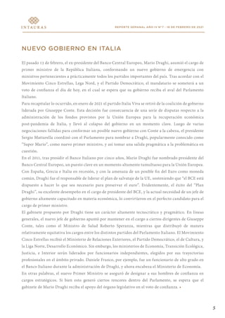 REPORTE SEMANAL AÑO IV N°7 - 16 DE FEBRERO DE 2021
NUEVO GOBIERNO EN ITALIA
El pasado 13 de febrero, el ex-presidente del Banco Central Europeo, Mario Draghi, asumió el cargo de
primer ministro de la República Italiana, conformando un nuevo gobierno de emergencia con
ministros pertenecientes a prácticamente todos los partidos importantes del país. Tras acordar con el
Movimiento Cinco Estrellas, Lega Nord, y el Partido Democrático, el mandatario se someterá a un
voto de confianza el día de hoy, en el cual se espera que su gobierno reciba el aval del Parlamento
Italiano.
Para recapitular lo ocurrido, en enero de 2021 el partido Italia Viva se retiró de la coalición de gobierno
liderada por Giuseppe Conte. Esta decisión fue consecuencia de una serie de disputas respecto a la
administración de los fondos provistos por la Unión Europea para la recuperación económica
post-pandemia de Italia, y llevó al colapso del gobierno en un momento clave. Luego de varias
negociaciones fallidas para conformar un posible nuevo gobierno con Conte a la cabeza, el presidente
Sergio Mattarella coordinó con el Parlamento para nombrar a Draghi, popularmente conocido como
“Super Mario”, como nuevo primer ministro, y así tomar una salida pragmática a la problemática en
cuestión.
En el 2011, tras presidir el Banco Italiano por cinco años, Mario Draghi fue nombrado presidente del
Banco Central Europeo, un puesto clave en un momento altamente tumultuoso para la Unión Europea.
Con España, Grecia e Italia en recesión, y con la amenaza de un posible fin del Euro como moneda
común, Draghi fue el responsable de liderar el plan de salvataje de la UE, sosteniendo que “el BCE está
dispuesto a hacer lo que sea necesario para preservar el euro”. Evidentemente, el éxito del “Plan
Draghi”, su excelente desempeño en el cargo de presidente del BCE, y la actual necesidad de un jefe de
gobierno altamente capacitado en materia económica, lo convirtieron en el perfecto candidato para el
cargo de primer ministro.
El gabinete propuesto por Draghi tiene un carácter altamente tecnocrático y pragmático. En líneas
generales, el nuevo jefe de gobierno apuntó por mantener en el cargo a ciertos dirigentes de Giuseppe
Conte, tales como el Ministro de Salud Roberto Speranza, mientras que distribuyó de manera
relativamente equitativa los cargos entre los distintos partidos del Parlamento Italiano. El Movimiento
Cinco Estrellas recibió el Ministerio de Relaciones Exteriores, el Partido Democrático, el de Cultura, y
la Liga Norte, Desarrollo Económico. Sin embargo, los ministerios de Economía, Transición Ecológica,
Justicia, e Interior serán liderados por funcionarios independientes, elegidos por sus trayectorias
profesionales en el ámbito privado. Daniele Franco, por ejemplo, fue un funcionario de alto grado en
el Banco Italiano durante la administración de Draghi, y ahora encabeza el Ministerio de Economía.
En otras palabras, el nuevo Primer Ministro se aseguró de designar a sus hombres de confianza en
cargos estratégicos. Si bien esto generó ciertos rencores dentro del Parlamento, se espera que el
gabinete de Mario Draghi reciba el apoyo del órgano legislativo en el voto de confianza. •
5
 