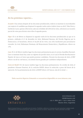 REPORTE SEMANAL AÑO IV N°7 - 16 DE FEBRERO DE 2021
En los próximos reportes...
Ecuador: Una semana después de las elecciones presidenciales, todavía se mantiene la incertidumbre
con respecto al candidato que disputará la segunda vuelta contra Andrés Arauz en abril. Yako Perez y
Guillermo Lasso, quienes obtuvieron cada uno alrededor del 20% de los votos, solicitaron un recuento
parcial de votos para dirimir entre ellos el segundo puesto.
Níger: El 21 de febrero se disputará la segunda vuelta de las elecciones presidenciales ya que en la
primera, celebrada el 27 de diciembre de 2020, Mohamed Bazoum, del Partido Nigerino por la
Democracia y el Socialismo, obtuvo el 39,33% de los votos, una cifra insuficiente para proclamarse
vencedor. Su rival, Mahamane Ousmane, del Renacimiento Democrático y Republicano, obtuvo un
17%.
Laos: El 21 de febrero tendrán lugar las elecciones parlamentarias para la novena Asamblea Nacional.
Laos se mantiene hasta hoy como un régimen de partido único, en el cual el Partido Revolucionario
Popular de Laos es el único que puede presentar candidatos. Durante las elecciones de 2016, el PRP
obtuvo 144 de las 149 bancas, y las demás fueron ganadas por candidatos independientes.
Costa de Marfil: El 6 de marzo tendrán lugar las elecciones parlamentarias. En octubre de 2020, el
presidente Alassane Ouattara, de la coalición RHDP, obtuvo la reelección a pesar del boicot de la
oposición. En las parlamentarias de 2016, la RHDP obtuvo 167 bancas, más de la mitad. •
Todos nuestros Reportes Semanales se encuentran disponibles en www.intauras.com.
Reporte Semanal Intauras es una publicación de Intauras. Prohibida su difusión y/o reproducción total o parcial por cualquier medio
o procedimiento sin la autorización previa, expresa y por escrito de sus autores. Intauras 2021. Todos los derechos reservados.
www.intauras.com
info@intauras.com
+54 11 2832 2971 / +54 11 6012 2223
Buenos Aires, Argentina
6
 
