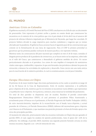 REPORTE SEMANAL AÑO IV N°21 - 25 DE MAYO DE 2021
EL MUNDO
Américas: Crisis en Colombia
El gobierno nacional y el Comité Nacional del Paro (CNP) concluyeron en el día de ayer un documento
de preacuerdos. Esto representa el primer arribo a puntos en común desde que comenzaron los
encuentros en el contexto de la crisis política que vive el país desde el 28 de abril tras el anuncio del
proyecto de reforma tributaria impulsado por el Ministerio de Hacienda, que luego fue cancelado. El
proyecto hubiera elevado la carga impositiva para muchos ciudadanos y negocios que ya venían
afectados por la pandemia. El gobierno busca avanzar hacia el siguiente paso de las conversaciones que
consiste en la formalización de una mesa de negociación. Para el CNP la primera prioridad es
garantizar que las protestas puedan realizarse de manera pacífica y sin represión violenta.
Mientras tanto, las consecuencias del paro nacional que cumplirá un mes el 28 de mayo, sumadas al
desgaste previo producto de la pandemia de coronavirus, ya se hacen sentir en las empresas, sobre todo
en el valle del Cauca, que comenzaron a demandarle al gobierno medidas de alivio. Un sector
particularmente afectado es el petrolero. Los cortes de ruta impiden el transporte de suministros
vitales como agua, combustible y repuestos, lo que está forzando a las petroleras a detener los pozos de
extracción y demorar las actividades de exploración y desarrollo. Estos cierres son una mala noticia
para la reactivación de la industria petrolera, la cual es económicamente crucial para Colombia.
Europa: Elecciones en Chipre
El próximo 30 de mayo tendrán lugar elecciones parlamentarias en las cuales se pondrán en juego 56
de las 80 bancas de la Casa de Representantes. Estos 56 escaños representan a la población
greco-chipriota de la isla, mientras que los 24 restantes se encuentran vacíos debido a que representan
a la población turco-chipriota. En la práctica, entonces, estas renuevan la totalidad del parlamento.
Un total de diez partidos se disputarán esos 56 escaños. Resaltan el partido conservador
Reagrupamiento Democrático (DISY), al cual pertenece el presidente Nikos Anastasiadis y
actualmente posee 18 bancas en el parlamento, el Partido Progresista del Pueblo Trabajador (AKEL),
de corte marxista-leninista, impulsor de la reconciliación con el bando turco-chipriota, y actual
poseedor de 16 bancas, y el Partido Democrático (DIKO), defensor del nacionalismo greco-chipriota
con 9 bancas en el Parlamento, y que mantiene una posición pivotante a la hora de brindar apoyo a los
otros dos principales partidos.
Al momento de redacción, prácticamente todas las encuestas realizadas en Chipre dan por ganador al
partido DISY, el cual, según los sondeos de opinión preelectorales, tiene el apoyo del ~25% de la
población. Sin embargo, el partido AKEL mantiene una segunda posición bastante cercana en estas
mismas encuestas, llegando a un ~23% de intención de voto.
2
 
