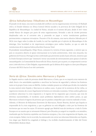 REPORTE SEMANAL AÑO IV N°21 - 25 DE MAYO DE 2021
África Subsahariana: Yihadismo en Mozambique
El pasado 22 de mayo, una nueva escalada del conflicto con las organizaciones terroristas Al Shabaab
(AS) y el Estado Islámico en África Central (ISCA) sacudió a la provincia de Cabo Delgado de la
República de Mozambique. La ciudad de Palma, situada en el noreste del país, desde el 2017 viene
siendo blanco de ataques por parte de estas organizaciones, llevando a más de 50.000 personas
desplazadas solo en el corriente año, y poniendo en jaque a varias instalaciones gasíferas
pertenecientes a empresas extranjeras. Durante el fin de semana, una nueva ofensiva liderada por el
ISCA tuvo lugar sobre la aldea de Lumbi, la cual fue repelida por el ejército de Mozambique el día
domingo. Esta localidad es de importancia estratégica para ambos bandos, ya que es sede de
instalaciones de la empresa hidrocarburífera francesa Total.
El presidente mozambiqueño, Filipe Nyusi, comunicó la victoria el lunes siguiente, y sostuvo que su
país se encuentra abierto al apoyo internacional en la lucha antiterrorista. Ante esta situación, los
gobiernos de Francia y Portugal ya han confirmado que proveerán ayuda al país africano, mientras que
la Unión Europea sostuvo que ‘intentaría’ enviar una misión de entrenamiento para apoyar al ejército
mozambiqueño. La Comunidad de Desarrollo de África Austral, por su parte, se comprometió a enviar
unos 3.000 efectivos a Cabo Delgado, argumentando que la defensa de la región es clave para bloquear
el avance del ISCA hacia el sur del continente.
Norte de África: Tensión entre Marruecos y España
La llegada masiva a nado de personas desde Marruecos a Ceuta, que en su mayoría eran menores de
edad, forzó a las autoridades españolas a movilizar las fuerzas de seguridad y reforzar las fronteras
tanto en la propia Ceuta como en Melilla. Ambas ciudades poseen un vallado que divide a la ciudad de
la zona neutral entre España y Marruecos en ambos casos. A pesar de la existencia de las vallas, se
registraron intentos de cruzar ilegalmente la frontera en reiteradas ocasiones. Si bien ambos gobiernos
acordaron solucionar la crisis migratoria y el regreso de los migrantes que cruzaron, que eran de
distintas nacionalidades, el incidente causó problemas diplomáticos entre ambos países, ya que
Marruecos rechazó el ingreso de personas que no puedan comprobar que cruzaron nadando a Ceuta.
Además, el Ministro de Relaciones Exteriores de Marruecos, Nasser Bourita, declaró que España es
responsable de la crisis migratoria, y que su gobierno no está obligado a velar por las fronteras de
territorios que no sean los suyos. El ministro agregó que Madrid trata de involucrar a toda la Unión
Europea en un asunto que es netamente bilateral, pero Bruselas ya aseguró su respaldo a su miembro,
resaltando que las fronteras españolas son fronteras europeas, y las crisis migratorias de España, son
crisis europeas. Rabat, tras lo ocurrido, ha amenazado con cortar sus relaciones bilaterales con España,
tras alegar que Madrid ha congelado el diálogo y ha recibido clandestinamente al líder del Frente
POLISARIO, Brahim Ghali.
3
 