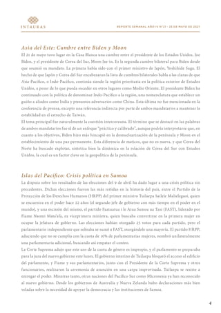 4
REPORTE SEMANAL AÑO IV N°21 - 25 DE MAYO DE 2021
Asia del Este: Cumbre entre Biden y Moon
El 21 de mayo tuvo lugar en la Casa Blanca una cumbre entre el presidente de los Estados Unidos, Joe
Biden, y el presidente de Corea del Sur, Moon Jae-in. Es la segunda cumbre bilateral para Biden desde
que asumió su mandato. La primera había sido con el primer ministro de Japón, Yoshihide Suga. El
hecho de que Japón y Corea del Sur encabezaran la lista de cumbres bilaterales habla a las claras de que
Asia-Pacífico, o Indo-Pacífico, continúa siendo la región prioritaria en la política exterior de Estados
Unidos, a pesar de lo que pueda suceder en otros lugares como Medio Oriente. El presidente Biden ha
continuado con la política de denominar Indo-Pacífico a la región, una nomenclatura que establece un
guiño a aliados como India y presuntos adversarios como China. Esta última no fue mencionada en la
conferencia de prensa, excepto una referencia indirecta por parte de ambos mandatarios a mantener la
estabilidad en el estrecho de Taiwán.
El tema principal fue naturalmente la cuestión intercoreana. El término que se destacó en las palabras
de ambos mandatarios fue el de un enfoque “práctico y calibrado”, aunque podría interpretarse que, en
cuanto a los objetivos, Biden hizo más hincapié en la desnuclearización de la península y Moon en el
establecimiento de una paz permanente. Esta diferencia de matices, que no es nueva, y que Corea del
Norte ha buscado explotar, sintetiza bien la dinámica en la relación de Corea del Sur con Estados
Unidos, la cual es un factor clave en la geopolítica de la península.
Islas del Pacífico: Crisis política en Samoa
La disputa sobre los resultados de las elecciones del 9 de abril ha dado lugar a una crisis política sin
precedentes. Dichas elecciones fueron las más reñidas en la historia del país, entre el Partido de la
Protección de los Derechos Humanos (HRPP) del primer ministro Tuilaepa Sailele Malielegaoi, quien
se encuentra en el poder hace 22 años (el segundo jefe de gobierno con más tiempo en el poder en el
mundo), y una escisión del mismo, el partido Faatuatua i le Atua Samoa ua Tasi (FAST), liderado por
Fiame Naomi Mata’afa, ex viceprimera ministra, quien buscaba convertirse en la primera mujer en
ocupar la jefatura de gobierno. Las elecciones habían otorgado 25 votos para cada partido, pero el
parlamentario independiente que sobraba se sumó a FAST, otorgándole una mayoría. El partido HRPP,
aduciendo que no se cumplía con la cuota de 10% de parlamentarias mujeres, nombró unilateralmente
una parlamentaria adicional, buscando así empatar el conteo.
La Corte Suprema adujo que este uso de la cuota de género es impropio, y el parlamento se preparaba
para la jura del nuevo gobierno este lunes. El gobierno interino de Tuilaepa bloqueó el acceso al edificio
del parlamento, y Fiame y sus parlamentarios, junto con el Presidente de la Corte Suprema y otros
funcionarios, realizaron la ceremonia de asunción en una carpa improvisada. Tuilaepa se resiste a
entregar el poder. Mientras tanto, otras naciones del Pacífico Sur como Micronesia ya han reconocido
al nuevo gobierno. Desde los gobiernos de Australia y Nueva Zelanda hubo declaraciones más bien
veladas sobre la necesidad de apoyar la democracia y las instituciones de Samoa.
 
