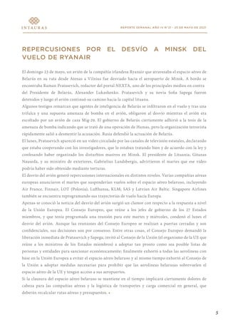 REPORTE SEMANAL AÑO IV N°21 - 25 DE MAYO DE 2021
REPERCUSIONES POR EL DESVÍO A MINSK DEL
VUELO DE RYANAIR
El domingo 23 de mayo, un avión de la compañía irlandesa Ryanair que atravesaba el espacio aéreo de
Belarús en su ruta desde Atenas a Vilnius fue desviado hacia el aeropuerto de Minsk. A bordo se
encontraba Raman Pratasevich, redactor del portal NEXTA, uno de los principales medios en contra
del Presidente de Belarús, Alexander Lukashenko. Pratasevich y su novia Sofia Sapega fueron
detenidos y luego el avión continuó su camino hacia la capital lituana.
Algunos testigos remarcan que agentes de inteligencia de Belarús se infiltraron en el vuelo y tras una
trifulca y una supuesta amenaza de bomba en el avión, obligaron al desvío mientras el avión era
escoltado por un avión de caza Mig-29. El gobierno de Belarús ciertamente adhirió a la tesis de la
amenaza de bomba indicando que se trató de una operación de Hamas, pero la organización terrorista
rápidamente salió a desmentir la acusación. Rusia defendió la actuación de Belarús.
El lunes, Pratasevich apareció en un video circulado por las canales de televisión estatales, declarando
que estaba cooperando con los investigadores, que lo estaban tratando bien y de acuerdo con la ley y
confesando haber organizado los disturbios masivos en Minsk. El presidente de Lituania, Gitanas
Nauseda, y su ministro de exteriores, Gabrielius Landsbergis, advirtieron el martes que ese video
podría haber sido obtenido mediante torturas.
El desvío del avión generó repercusiones internacionales en distintos niveles. Varias compañías aéreas
europeas anunciaron el martes que suspenderían vuelos sobre el espacio aéreo belaruso, incluyendo
Air France, Finnair, LOT (Polonia), Lufthansa, KLM; SAS y Latvian Air Baltic. Singapore Airlines
también se encuentra reprogramando sus trayectorias de vuelo hacia Europa.
Apenas se conoció la noticia del desvío del avión surgió un clamor con respecto a la respuesta a nivel
de la Unión Europea. El Consejo Europeo, que reúne a los jefes de gobierno de los 27 Estados
miembros, y que tenía programada una reunión para este martes y miércoles, condenó el lunes el
desvío del avión. Aunque las reuniones del Consejo Europeo se realizan a puertas cerradas y son
confidenciales, sus decisiones son por consenso. Entre otras cosas, el Consejo Europeo demandó la
liberación inmediata de Pratasevich y Sapega; invitó al Consejo de la Unión (el organismo de la UE que
reúne a los ministros de los Estados miembros) a adoptar tan pronto como sea posible listas de
personas y entidades para sancionar económicamente; finalmente exhortó a todas las aerolíneas con
base en la Unión Europea a evitar el espacio aéreo belaruso y al mismo tiempo exhortó al Consejo de
la Unión a adoptar medidas necesarias para prohibir que las aerolíneas belarusas sobrevuelen el
espacio aéreo de la UE y tengan acceso a sus aeropuertos.
Si la clausura del espacio aéreo belaruso se mantiene en el tiempo implicará ciertamente dolores de
cabeza para las compañías aéreas y la logística de transportes y carga comercial en general, que
deberán recalcular rutas aéreas y presupuestos. •
5
 