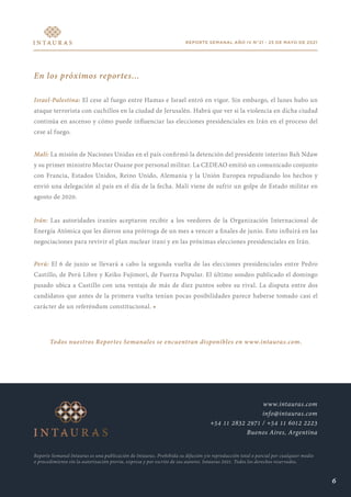 REPORTE SEMANAL AÑO IV N°21 - 25 DE MAYO DE 2021
En los próximos reportes...
Israel-Palestina: El cese al fuego entre Hamas e Israel entró en vigor. Sin embargo, el lunes hubo un
ataque terrorista con cuchillos en la ciudad de Jerusalén. Habrá que ver si la violencia en dicha ciudad
continúa en ascenso y cómo puede influenciar las elecciones presidenciales en Irán en el proceso del
cese al fuego.
Malí: La misión de Naciones Unidas en el país confirmó la detención del presidente interino Bah Ndaw
y su primer ministro Moctar Ouane por personal militar. La CEDEAO emitió un comunicado conjunto
con Francia, Estados Unidos, Reino Unido, Alemania y la Unión Europea repudiando los hechos y
envió una delegación al país en el día de la fecha. Malí viene de sufrir un golpe de Estado militar en
agosto de 2020.
Irán: Las autoridades iraníes aceptaron recibir a los veedores de la Organización Internacional de
Energía Atómica que les dieron una prórroga de un mes a vencer a finales de junio. Esto influirá en las
negociaciones para revivir el plan nuclear iraní y en las próximas elecciones presidenciales en Irán.
Perú: El 6 de junio se llevará a cabo la segunda vuelta de las elecciones presidenciales entre Pedro
Castillo, de Perú Libre y Keiko Fujimori, de Fuerza Popular. El último sondeo publicado el domingo
pasado ubica a Castillo con una ventaja de más de diez puntos sobre su rival. La disputa entre dos
candidatos que antes de la primera vuelta tenían pocas posibilidades parece haberse tomado casi el
carácter de un referéndum constitucional. •
Todos nuestros Reportes Semanales se encuentran disponibles en www.intauras.com.
Reporte Semanal Intauras es una publicación de Intauras. Prohibida su difusión y/o reproducción total o parcial por cualquier medio
o procedimiento sin la autorización previa, expresa y por escrito de sus autores. Intauras 2021. Todos los derechos reservados.
www.intauras.com
info@intauras.com
+54 11 2832 2971 / +54 11 6012 2223
Buenos Aires, Argentina
6
 