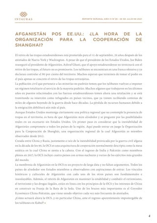 4
REPORTE SEMANAL AÑO IV N°28 - 20 DE JULIO DE 2021
AFGANISTÁN POS EE.UU.: ¿LA HORA DE LA
ORGANIZACIÓN PARA LA COOPERACIÓN DE
SHANGHAI?
El retiro de las tropas estadounidenses está prometido para el 11 de septiembre, 20 años después de los
atentados de Nueva York y Washington. A pesar de que el presidente de los Estados Unidos, Joe Biden
reaseguró al presidente de Afganistán, Ashraf Ghani, que el apoyo estadounidense no terminará con el
retiro de las tropas, el futuro no es promisorio. Los talibanes se encuentran en una franca ofensiva y ya
declaran controlar el 80 por ciento del territorio. Muchos esperan que terminen de tomar el poder en
el país apenas se concrete el retiro de las tropas extranjeras.
La población civil que pertenece a las minorías no pashtún temen que los talibanes vuelvan a imponer
un régimen totalitario al servicio de la mayoría pashtún. Muchos afganos que trabajaron en los últimos
años en puestos relacionados con las fuerzas estadounidenses temen ahora una retaliación y se está
tramitando su inserción como refugiados en países vecinos, que ya vienen recibiendo centenas de
miles de afganos huyendo de la guerra desde hace décadas. La pérdida de recursos humanos debido a
la emigración debilitará aún más al país.
Aunque Estados Unidos mantenga ciertamente una política regional que no contemple la presencia de
tropas en el territorio, es hora de que Afganistán mire alrededor y se pregunte por las posibilidades
reales en un escenario sin Estados Unidos. Un primer paso es considerar que la inestabilidad de
Afganistán compromete a todos los países de la región. Aquí puede entrar en juego la Organización
para la Cooperación de Shanghái, una organización regional de la cual Afganistán es miembro
observador desde 2012.
Creada entre China y Rusia, justamente a raíz de la inestabilidad provocada por la guerra civil afgana
en la década de los 90, la OCS es una arquitectura de cooperación normalmente descripta como la mesa
asiática en la cual China se sienta a la cabeza. Con el ingreso de India y Pakistán como miembros
plenos en 2017, la OCS incluye cuatro países con armas nucleares y varios de los ejércitos más grandes
del mundo.
La membresía de Afganistán en la OCS es un proyecto de larga data y no faltan argumentos. Todos los
países de alrededor son Estados miembros u observadores con aspiraciones de entrar. Los vínculos
históricos y culturales de Afganistán con cada uno de los otros países son fundamentales e
insoslayables. Además, el interés de Afganistán en mantener la estabilidad y combatir el extremismo,
el terrorismo y las drogas ilegales, están en línea con los principios de la OCS y los intereses de China
en construir su Franja de la Ruta de la Seda. Uno de los brazos más importantes es el Corredor
Económico China-Pakistán, que viene siendo objetivo cada vez más frecuente de atentados.
¿Cómo actuará ahora la OCS, y en particular China, ante el regreso aparentemente impostergable de
los talibanes en Kabul? •
 