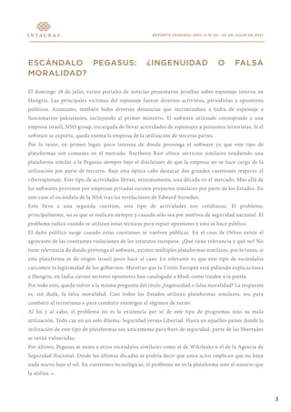 REPORTE SEMANAL AÑO IV N°28 - 20 DE JULIO DE 2021
ESCÁNDALO PEGASUS: ¿INGENUIDAD O FALSA
MORALIDAD?
El domingo 18 de julio, varios portales de noticias presentaron pruebas sobre espionaje interno en
Hungría. Las principales víctimas del espionaje fueron diversos activistas, periodistas y opositores
políticos. Asimismo, también hubo diversas denuncias que incriminaban a India de espionaje a
funcionarios pakistaníes, incluyendo al primer ministro. El software utilizado corresponde a una
empresa israelí, NSO group, encargada de llevar actividades de espionajes a presuntos terroristas. Si el
software se exporta, queda exenta la empresa de la utilización de terceras partes.
Por lo tanto, en primer lugar, poco interesa de donde provenga el software ya que este tipo de
plataformas son comunes en el mercado. Raytheon Riot ofrece servicios similares vendiendo una
plataforma similar a la Pegasus siempre bajo el disclaimer de que la empresa no se hace cargo de la
utilización por parte de terceros. Bajo esta óptica cabe destacar dos grandes cuestiones respecto al
ciberespionaje. Este tipo de actividades llevan, mínimamente, una década en el mercado. Más allá de
los softwares provistos por empresas privadas existen proyectos similares por parte de los Estados. En
este caso el escándalo de la NSA tras las revelaciones de Edward Snowden.
Esto lleva a una segunda cuestión, este tipo de actividades son cotidianas. El problema,
principalmente, no es que se realicen siempre y cuando sólo sea por motivos de seguridad nacional. El
problema radica cuando se utilizan estas técnicas para espiar opositores y esto se hace público.
El daño político surge cuando estas cuestiones se vuelven públicas. En el caso de Orban existe el
agravante de las constantes violaciones de los estatutos europeos. ¿Qué tiene relevancia y qué no? No
tiene relevancia de donde provenga el software, existen múltiples plataformas similares, por lo tanto, si
esta plataforma es de origen israelí poco hace al caso. Lo relevante es que este tipo de escándalos
carcomen la legitimidad de los gobiernos. Mientras que la Unión Europea está pidiendo explicaciones
a Hungría, en India ciertos sectores opositores han catalogado a Modi como traidor a la patria.
Por todo esto, queda volver a la misma pregunta del título ¿Ingenuidad o falsa moralidad? La respuesta
es, sin duda, la falsa moralidad. Casi todos los Estados utilizan plataformas similares, sea para
combatir al terrorismo o para combatir enemigos al régimen de turno.
Al fin y al cabo, el problema no es la existencia per sé de este tipo de programas sino su mala
utilización. Todo cae en un solo dilema: Seguridad versus Libertad. Hasta en aquellos países donde la
utilización de este tipo de plataformas sea únicamente para fines de seguridad, parte de las libertades
se verán vulneradas.
Por último, Pegasus se suma a otros escándalos similares como el de Wikileaks o el de la Agencia de
Seguridad Nacional. Desde las últimas décadas se podría decir que estos actos implican que no haya
nada nuevo bajo el sol. En cuestiones tecnológicas, el problema no es la plataforma sino el usuario que
la utiliza. •
5
 