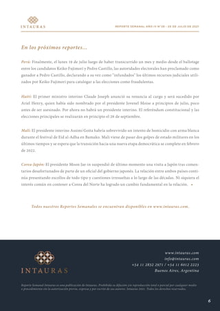 REPORTE SEMANAL AÑO IV N°28 - 20 DE JULIO DE 2021
En los próximos reportes...
Perú: Finalmente, el lunes 19 de julio luego de haber transcurrido un mes y medio desde el ballotage
entre los candidatos Keiko Fujimori y Pedro Castillo, las autoridades electorales han proclamado como
ganador a Pedro Castillo, declarando a su vez como "infundados" los últimos recursos judiciales utili-
zados por Keiko Fujimori para catalogar a las elecciones como fraudulentas.
Haití: El primer ministro interino Claude Joseph anunció su renuncia al cargo y será sucedido por
Ariel Henry, quien había sido nombrado por el presidente Jovenel Moise a principios de julio, poco
antes de ser asesinado. Por ahora no habrá un presidente interino. El referéndum constitucional y las
elecciones principales se realizarán en principio el 26 de septiembre.
Malí: El presidente interino Assimi Goita habría sobrevivido un intento de homicidio con arma blanca
durante el festival de Eid al-Adha en Bamako. Mali viene de pasar dos golpes de estado militares en los
últimos tiempos y se espera que la transición hacia una nueva etapa democrática se complete en febrero
de 2022.
Corea-Japón: El presidente Moon Jae-in suspendió de último momento una visita a Japón tras comen-
tarios desafortunados de parte de un oficial del gobierno japonés. La relación entre ambos países conti-
núa presentando escollos de todo tipo y cuestiones irresueltas a lo largo de las décadas. Ni siquiera el
interés común en contener a Corea del Norte ha logrado un cambio fundamental en la relación. •
Todos nuestros Reportes Semanales se encuentran disponibles en www.intauras.com.
Reporte Semanal Intauras es una publicación de Intauras. Prohibida su difusión y/o reproducción total o parcial por cualquier medio
o procedimiento sin la autorización previa, expresa y por escrito de sus autores. Intauras 2021. Todos los derechos reservados.
www.intauras.com
info@intauras.com
+54 11 2832 2971 / +54 11 6012 2223
Buenos Aires, Argentina
6
 
