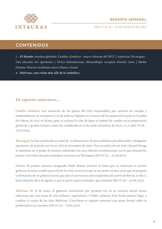 CONTENIDOS
1 - El Mundo: Asuntos globales: Cambio climático - nuevo informe del IPCC | Américas: Nicaragua -
Una elección sin opositores | África Subsahariana: Mozambique recupera distrito clave | Medio
Oriente: Nuevos incidentes entre Líbano e Israel
2 - Malvinas, una visión más allá de lo simbólico
En reportes anteriores...
Cambio climático: Los ministros de los países del G20 responsables por carteras de energía y
medioambiente se reunieron el 23 de julio en Nápoles en el marco de los preparativos para la Cumbre
de Líderes de 2021 en Roma, pero se rechazó la idea de bajar el umbral de cambio en la temperatura
global de 2 grados Celsius, como fue establecido en el Acuerdo Climático de París, a 1,5 (RSI IV-29 –
27.07.2021).
Nicaragua: Se han producido un total de 13 detenciones de precandidatos presidenciales y dirigentes
opositores, de acuerdo con la ley 1055 de diciembre de 2020. Tras su reelección en 2007, Daniel Ortega
se mantiene en el poder de manera indefinida tras una reforma constitucional con la que eliminó los
límites a la reelección para mandatos sucesivos en Nicaragua (RSI IV-25 – 22.06.2021).
Líbano: El primer ministro designado Najib Mikati anunció el lunes que su intención es formar
gobierno lo antes posible para aliviar la crisis seria en la que se encuentra el país, pero que se pospone
la formación de un gobierno hasta que pase el aniversario de la explosión del puerto de Beirut, es decir,
hasta después del 4 de agosto, y que el que lo quiera entender, que entienda (RSI IV-30 – 03.08.2021).
Malvinas: El 10 de mayo, el gobierno malvinense por primera vez en su historia emitió bonos
soberanos por una suma de £60 millones, equivalente a US$85 millones. Este hecho podría llegar a
cambiar el status de las Islas Malvinas. Cancillería ni siquiera presentó una queja formal sobre la
problemática en cuestión (RSI IV-20 – 18.05.2021).
REPORTE SEMANAL
AÑO IV Nº 31 - 10 DE AGOSTO DE 2021
1
 