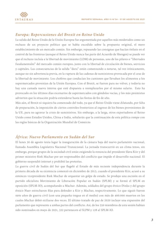 REPORTE SEMANAL AÑO IV N°34 - 31 DE AGOSTO DE 2021
Europa: Repercusiones del Brexit en Reino Unido
La salida del Reino Unido de la Unión Europea fue argumentada por aquellos más moderados como un
rechazo de un proyecto político que se había excedido sobre la propuesta original, el mero
establecimiento de un mercado común. Sin embargo, repasando las consignas que hacían énfasis en el
control de las fronteras (aunque el Reino Unido nunca fue parte del Acuerdo de Shengen) se puede ver
que el rechazo incluía a la libertad de movimiento (LDM) de personas, uno de los pilares o “libertades
fundamentales” del mercado común europeo, junto con la libertad de circulación de bienes, servicios
y capitales. Las consecuencias de la salida “dura” están comenzando a notarse, tal vez irónicamente,
aunque no sin advertencia previa, en la ruptura de las cadenas de suministros provocada por el cese de
la libertad de movimiento. Los choferes que conducían los camiones que llevaban los alimentos a los
supermercados provenían de la Unión Europea. Con el Brexit, se fueron para no volver, y todavía no
hay una camada nueva interna que esté dispuesta a reemplazarlos por el mismo salario. Esto ha
provocado en los últimos días escenarios de supermercados con góndolas vacías, y los más pesimistas
advierten que la situación podría extenderse hasta las fiestas de fin de año.
Más aún, el Brexit ni siquiera ha comenzado del todo, ya que el Reino Unido viene dilatando, por falta
de preparación, la imposición de ciertos controles fronterizos al ingreso de los bienes provenientes de
la UE, para no agravar la crisis de suministros. Sin embargo, a la larga, otros exportadores al Reino
Unido como Estados Unidos, China e India, señalarán que la continuación de esta política rompe con
las reglas básicas de la Organización Mundial de Comercio.
África: Nuevo Parlamento en Sudán del Sur
El lunes 30 de agosto tenía lugar la inauguración de la cámara baja del nuevo parlamento nacional,
llamada Asamblea Legislativa Nacional Transicional. La jornada transcurrió en un clima tenso, sin
embargo, porque grupos de la sociedad civil están exigiendo la renuncia del presidente Slava Kiir y del
primer ministro Riek Machar por ser responsables del conflicto que impide el desarrollo nacional. El
gobierno suspendió internet y prohibió las protestas.
La guerra civil de Sudán del Sur que flageló al Estado de más reciente independencia durante la
primera década de su existencia comenzó en diciembre de 2013, cuando el presidente Kiir, acusó a su
entonces vicepresidente Riek Machar de orquestar un golpe de estado. Se produjo una escisión en el
partido oficialista Movimiento de Liberación Popular en Sudán (SPLM) y se formó el SPLM en
oposición (SPLM-IO), acompañando a Machar. Además, soldados del grupo étnico Dinka y del grupo
étnico Nuer estrecharon filas para defender a Kiir y Machar, respectivamente. Lo que siguió fueron
siete años de guerra civil (con una pequeña tregua en el medio) con más de 400.000 muertos en los
cuales Machar debió exiliarse dos veces. El último tratado de paz de 2020 incluye una expansión del
parlamento que represente a ambas partes del conflicto. Así, de los 550 miembros de esta sesión habían
sido nominados en mayo de 2021, 332 pertenecen al SLPM y 128 al SPLM-IO.
3
 