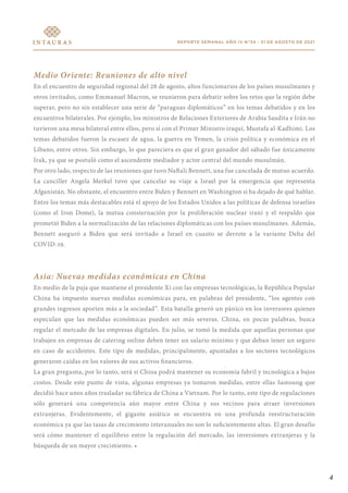 4
REPORTE SEMANAL AÑO IV N°34 - 31 DE AGOSTO DE 2021
Medio Oriente: Reuniones de alto nivel
En el encuentro de seguridad regional del 28 de agosto, altos funcionarios de los países musulmanes y
otros invitados, como Emmanuel Macron, se reunieron para debatir sobre los retos que la región debe
superar, pero no sin establecer una serie de “paraguas diplomáticos” en los temas debatidos y en los
encuentros bilaterales. Por ejemplo, los ministros de Relaciones Exteriores de Arabia Saudita e Irán no
tuvieron una mesa bilateral entre ellos, pero sí con el Primer Ministro iraquí, Mustafa al-Kadhimi. Los
temas debatidos fueron la escasez de agua, la guerra en Yemen, la crisis política y económica en el
Líbano, entre otros. Sin embargo, lo que pareciera es que el gran ganador del sábado fue únicamente
Irak, ya que se postuló como el ascendente mediador y actor central del mundo musulmán.
Por otro lado, respecto de las reuniones que tuvo Naftali Bennett, una fue cancelada de mutuo acuerdo.
La canciller Angela Merkel tuvo que cancelar su viaje a Israel por la emergencia que representa
Afganistán. No obstante, el encuentro entre Biden y Bennett en Washington si ha dejado de qué hablar.
Entre los temas más destacables está el apoyo de los Estados Unidos a las políticas de defensa israelíes
(como el Iron Dome), la mutua consternación por la proliferación nuclear iraní y el respaldo que
prometió Biden a la normalización de las relaciones diplomáticas con los países musulmanes. Además,
Bennett aseguró a Biden que será invitado a Israel en cuanto se derrote a la variante Delta del
COVID-19.
Asia: Nuevas medidas económicas en China
En medio de la puja que mantiene el presidente Xi con las empresas tecnológicas, la República Popular
China ha impuesto nuevas medidas económicas para, en palabras del presidente, “los agentes con
grandes ingresos aporten más a la sociedad”. Esta batalla generó un pánico en los inversores quienes
especulan que las medidas económicas pueden ser más severas. China, en pocas palabras, busca
regular el mercado de las empresas digitales. En julio, se tomó la medida que aquellas personas que
trabajen en empresas de catering online deben tener un salario mínimo y que deban tener un seguro
en caso de accidentes. Este tipo de medidas, principalmente, apuntadas a los sectores tecnológicos
generaron caídas en los valores de sus activos financieros.
La gran pregunta, por lo tanto, será si China podrá mantener su economía fabril y tecnológica a bajos
costos. Desde este punto de vista, algunas empresas ya tomaron medidas, entre ellas Samsung que
decidió hace unos años trasladar su fábrica de China a Vietnam. Por lo tanto, este tipo de regulaciones
sólo generará una competencia aún mayor entre China y sus vecinos para atraer inversiones
extranjeras. Evidentemente, el gigante asiático se encuentra en una profunda reestructuración
económica ya que las tasas de crecimiento interanuales no son lo suficientemente altas. El gran desafío
será cómo mantener el equilibrio entre la regulación del mercado, las inversiones extranjeras y la
búsqueda de un mayor crecimiento. •
 