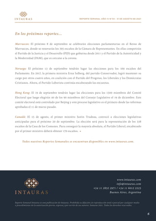 REPORTE SEMANAL AÑO IV N°34 - 31 DE AGOSTO DE 2021
En los próximos reportes...
Marruecos: El próximo 8 de septiembre se celebrarán elecciones parlamentarias en el Reino de
Marruecos, donde se renovarán los 395 escaños de la Cámara de Representantes. En ellas competirán
el Partido de la Justicia y el Desarrollo (PJD) que gobierna desde 2011 y el Partido de la Autenticidad y
la Modernidad (PAM), que es cercano a la corona.
Noruega: El próximo 13 de septiembre tendrán lugar las elecciones para los 169 escaños del
Parlamento. En 2017, la primera ministra Erna Solberg, del partido Conservador, logró mantener su
cargo por otros cuatro años, en coalición con el Partido del Progreso, los Liberales y los Demócratas
Cristianos. Ahora, el Partido Laborista continúa encabezando las encuestas.
Hong Kong: El 19 de septiembre tendrán lugar las elecciones para los 1500 miembros del Comité
Electoral que luego elegirán 40 de los 90 miembros del Consejo Legislativo el 19 de diciembre. Este
comité electoral está controlado por Beijing y este proceso legislativo es el primero desde las reformas
aprobadas el 11 de marzo pasado.
Canadá: El 15 de agosto, el primer ministro Justin Trudeau, convocó a elecciones legislativas
anticipadas para el próximo 20 de septiembre. La elección será para la representación de los 338
escaños de la Casa de los Comunes. Para conseguir la mayoría absoluta, el Partido Liberal, encabezado
por el primer ministro deberá obtener 170 escaños. •
Todos nuestros Reportes Semanales se encuentran disponibles en www.intauras.com.
Reporte Semanal Intauras es una publicación de Intauras. Prohibida su difusión y/o reproducción total o parcial por cualquier medio
o procedimiento sin la autorización previa, expresa y por escrito de sus autores. Intauras 2021. Todos los derechos reservados.
www.intauras.com
info@intauras.com
+54 11 2832 2971 / +54 11 6012 2223
Buenos Aires, Argentina
6
 
