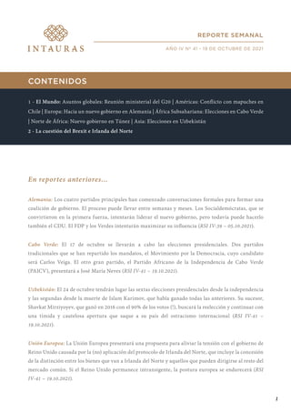 CONTENIDOS
1 - El Mundo: Asuntos globales: Reunión ministerial del G20 | Américas: Conflicto con mapuches en
Chile | Europa: Hacia un nuevo gobierno en Alemania | África Subsahariana: Elecciones en Cabo Verde
| Norte de África: Nuevo gobierno en Túnez | Asia: Elecciones en Uzbekistán
2 - La cuestión del Brexit e Irlanda del Norte
En reportes anteriores...
Alemania: Los cuatro partidos principales han comenzado conversaciones formales para formar una
coalición de gobierno. El proceso puede llevar entre semanas y meses. Los Socialdemócratas, que se
convirtieron en la primera fuerza, intentarán liderar el nuevo gobierno, pero todavía puede hacerlo
también el CDU. El FDP y los Verdes intentarán maximizar su influencia (RSI IV-39 – 05.10.2021).
Cabo Verde: El 17 de octubre se llevarán a cabo las elecciones presidenciales. Dos partidos
tradicionales que se han repartido los mandatos, el Movimiento por la Democracia, cuyo candidato
será Carlos Veiga. El otro gran partido, el Partido Africano de la Independencia de Cabo Verde
(PAICV), presentará a José María Neves (RSI IV-41 – 19.10.2021).
Uzbekistán: El 24 de octubre tendrán lugar las sextas elecciones presidenciales desde la independencia
y las segundas desde la muerte de Islam Karimov, que había ganado todas las anteriores. Su sucesor,
Shavkat Mirziyoyev, que ganó en 2016 con el 90% de los votos (!), buscará la reelección y continuar con
una tímida y cautelosa apertura que saque a su país del ostracismo internacional (RSI IV-41 –
19.10.2021).
Unión Europea: La Unión Europea presentará una propuesta para aliviar la tensión con el gobierno de
Reino Unido causada por la (no) aplicación del protocolo de Irlanda del Norte, que incluye la concesión
de la distinción entre los bienes que van a Irlanda del Norte y aquellos que pueden dirigirse al resto del
mercado común. Si el Reino Unido permanece intransigente, la postura europea se endurecerá (RSI
IV-41 – 19.10.2021).
REPORTE SEMANAL
AÑO IV Nº 41 - 19 DE OCTUBRE DE 2021
1
 