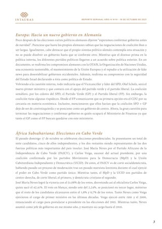 REPORTE SEMANAL AÑO IV N°41 - 19 DE OCTUBRE DE 2021
Europa: Hacia un nuevo gobierno en Alemania
Poco después de las elecciones varios políticos alemanes dijeron “esperamos conformar gobierno antes
de navidad”. Pareciese que hasta los propios alemanes sabían que las negociaciones de coalición iban a
ser largas. Igualmente, cabe destacar que el propio sistema político alemán contempla esta situación y
no se puede disolver un gobierno hasta que se conforme otro. Mientras que el disenso prima en la
política interna, los diferentes partidos políticos llegaron a un acuerdo sobre política exterior. En un
documento, se reafirma los compromisos alemanes con la OTAN, la Organización de Naciones Unidas,
una economía sustentable, el mantenimiento de la Unión Europea y el repudio a la utilización de fake
news para desestabilizar gobiernos occidentales. Además, reafirma su compromiso con la seguridad
del Estado Israel declarando a ésta como política de Estado.
Volviendo a la cuestión interna, todo indicaría que el Vicecanciller y líder del SPD, Olaf Scholz, será el
nuevo primer ministro y que contará con el apoyo del partido verde y el partido liberal. La coalición
semáforo, por los colores del SPD, el Partido Verde (GP) y el Partido liberal (FP). Sin embargo, la
coalición tiene algunas rispideces. Desde el FP comunicaron que su primera opción era el CDU por su
cercanía en materia económica. Inclusive, mencionaron que ellos harían que la coalición SPD + GP
deje de ser de centroizquierda y se posicione como un gobierno de centro. Ahora, la gran cuestión para
terminar las negociaciones y conformar gobierno es quién ocupará el Ministerio de Finanzas ya que
tanto el GP como el FP buscan quedarse con este ministerio.
África Subsahariana: Elecciones en Cabo Verde
El pasado domingo 17 de octubre se celebraron elecciones presidenciales. Se presentaron un total de
siete candidatos, cinco de ellos independientes, y los dos restantes siendo representantes de las dos
fuerzas políticas más importantes del país insular: José María Neves por el Partido Africano de la
Independencia de Cabo Verde (PAICV), y Carlos Veiga, sucesor del actual presidente, por una
coalición conformada por los partidos Movimiento para la Democracia (MpD) y la Unión
Caboverdiana Independiente y Democrática (UCID). De estos, el PAICV es de corte socialdemócrata,
habiendo pasado un proceso de moderación tras un pasado marxista-leninista durante el cual ejerció
el poder en Cabo Verde como partido único. Mientras tanto, el MpD y la UCID son partidos de
centro-derecha, de corte liberal, el primero, y demócrata-cristiano el segundo.
José María Neves logró la victoria con el 51,68% de los votos, derrotando así al oficialista Carlos Veiga,
quien sacó el 42,41%. El voto en blanco, siendo este del 2,24%, se posicionó en tercer lugar, mientras
que el resto de los candidatos alcanzaron entre el 1,8% y 0,7% de los votos. Tanto Neves como Veiga
ejercieron el cargo de primer ministro en las últimas décadas. Veiga ejerció entre 1991 y el 2000,
renunciando al cargo para postularse a presidente en las elecciones del 2001. Mientras tanto, Neves
asumió como jefe de gobierno en ese mismo año, y mantuvo su cargo hasta el 2016.
3
 