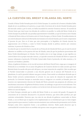 REPORTE SEMANAL AÑO IV N°41 - 19 DE OCTUBRE DE 2021
LA CUESTIÓN DEL BREXIT E IRLANDA DEL NORTE
Cuando el Reino Unido formaba parte de la Unión Europea, la cuestión de la frontera irlandesa había
dejado de ser un problema en la práctica, ya que todo el territorio de la isla de Irlanda formaba parte
del mercado común y, por lo tanto, no había necesidad de controlar fronteras internas. El acuerdo de
Viernes Santo que trajo la paz tras décadas de conflicto era posible. La salida del Reino Unido de la
Unión Europea ha producido una paradoja aparentemente irresoluble, ya que la frontera entre Irlanda
e Irlanda del Norte ahora es la frontera entre la Unión Europea y el Reino Unido. El establecimiento de
un control aduanero alteraría la libertad de movimiento en la isla de Irlanda y por lo tanto compromete
el proceso de paz. Este es el tema que más preocupaba a la República de Irlanda durante las
negociaciones con el Brexit, y como la Unión Europea decide la política exterior por consenso
unánime, la postura de Irlanda es clave.
La solución que se encontró fue la creación de un Protocolo de Irlanda del Norte, por el cual el control
aduanero se establece en los puertos del mar de Irlanda, antes de que los productos provenientes del
Reino Unido desembarquen en Irlanda. Para Londres este es un trago amargo, ya que significa un
control dentro de su propio mercado interno, y el partido unionista de Irlanda del Norte se opuso de
manera vehemente al protocolo. El Partido Conservador firmó el protocolo, de todas maneras, y lo
anunció con bombos y platillos.
Ahora, el gobierno británico, en la voz del secretario del Brexit David Frost, exige que se renegocie el
Protocolo en su totalidad. Un ex asesor del gobierno de Cameron declaró en redes sociales que Gran
Bretaña firmó el acuerdo sólo para salir del paso y sin tener intención de cumplirlo. Cabe recordar que
el Partido Conservador se presentó a una elección general con el anuncio del Protocolo en su
plataforma, lo cual le permitió obtener una gran victoria. Frost emitió un ultimátum diciendo que el
Reino Unido activaría unilateralmente el artículo 16, una suerte de cláusula de suspensión del
protocolo. La Comisión Europea se mostraba reacia a renegociar un acuerdo ya firmado, pero tras
reunirse con representantes directos de Irlanda del Norte, presentó una propuesta de reformas con
muchísimas concesiones. El gobierno británico insiste, sin embargo, en que esto no será suficiente. Una
cuestión pendiente que molesta en Londres es el rol de la Corte de Justicia de la Unión Europea como
árbitro en caso de disputa.
La Unión Europea entiende que la salida del Reino Unido es un asunto del pasado. El paquete de
concesiones de la Comisión desconcertó a la posición británica, que ahora debe justificar por qué
continúa rechazándolo. Pareciera que, tras más de una década de gobierno conservador en Reino
Unido, y con un Brexit que ni siquiera se ha implementado en su totalidad pero que no tiene ningún
aspecto positivo para mostrar, Londres necesita mantener una confrontación permanente con la Unión
Europea como chivo expiatorio frente a sus problemas internos. Nadie puede descartar que la
continuidad de la tensión derive en medidas más graves como una guerra comercial. •
5
 