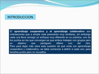 INTRODUCCION



 El aprendizaje cooperativo y el aprendizaje colaborativo son
 orientaciones que a simple vista parecieran muy similares, sin embargo
 cada una lleva consigo un enfoque muy diferente en su práctica, uno de
 los puntos en los que convergen es que ambos trabajan con grupos pero
 su     objetivo     que     persiguen    difiere   uno      del    otro.
 Pero para dejar más clara esta cuestión de qué onda con aprendizaje
 cooperativo y colaborativo, se debe comenzar a definir a cada uno, para
 tenerlos juntos pero no revueltos.
 