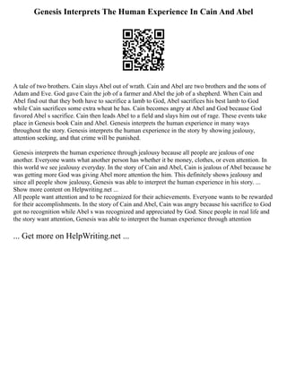 Genesis Interprets The Human Experience In Cain And Abel
A tale of two brothers. Cain slays Abel out of wrath. Cain and Abel are two brothers and the sons of
Adam and Eve. God gave Cain the job of a farmer and Abel the job of a shepherd. When Cain and
Abel find out that they both have to sacrifice a lamb to God, Abel sacrifices his best lamb to God
while Cain sacrifices some extra wheat he has. Cain becomes angry at Abel and God because God
favored Abel s sacrifice. Cain then leads Abel to a field and slays him out of rage. These events take
place in Genesis book Cain and Abel. Genesis interprets the human experience in many ways
throughout the story. Genesis interprets the human experience in the story by showing jealousy,
attention seeking, and that crime will be punished.
Genesis interprets the human experience through jealousy because all people are jealous of one
another. Everyone wants what another person has whether it be money, clothes, or even attention. In
this world we see jealousy everyday. In the story of Cain and Abel, Cain is jealous of Abel because he
was getting more God was giving Abel more attention the him. This definitely shows jealousy and
since all people show jealousy, Genesis was able to interpret the human experience in his story. ...
Show more content on Helpwriting.net ...
All people want attention and to be recognized for their achievements. Everyone wants to be rewarded
for their accomplishments. In the story of Cain and Abel, Cain was angry because his sacrifice to God
got no recognition while Abel s was recognized and appreciated by God. Since people in real life and
the story want attention, Genesis was able to interpret the human experience through attention
... Get more on HelpWriting.net ...
 