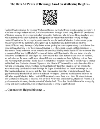 The Over All Power of Revenage based on Wuthering Heights...
Heathcliff determination for revenge Wuthering Heights by Emily Bronte is not an actual love story; it
is built on revenge and not on love. Love is weaker than revenge. In this story, Heathcliff spend most
of his time planning his revenge instead of going after Catherine, who he loves. Being deeply in love
with someone should show some kind of happiness for one another instead of seeking revenge.
Heathcliff dedication for revenge is greater than the love he has for Catherine. An innocence gypsy
boy grows up with the Earnshaw. As he grows up the Earnshaw and Linton families mistreat
Heathcliff for so long. Revenge. Only shows us that getting back at everyone at any cost is better than
being in love, plus love is for the weak and revenge is ... Show more content on Helpwriting.net ...
She wants a future and doesn t want to settle for less since Hindley made Heathcliff into a servant. She
is marrying Edgar and not Heathcliff because of status, and Edgar is rich. She also shows how she
feels about both Heathcliff and Edgar: he s more myself than I am. Whatever our souls are made of,
his and mine are the same, and Linton s is as different as a moonbeam from lightning, or frost from
fire. Knowing that Catherine s marry makes Heathcliff life miserable since he is not allowed to see her
and is shock that Catherine chooses Edgar over him. Heathcliff then decide to make her miserable as
well and seek revenge on her. The fact, she love Heathcliff describes Edgar is only an option; she
never shows any details to have real feelings for Edgar. Heathcliff tell us: I seek no revenge on you ...
The tyrant grinds down his slaves and they don t turn against him: they crush those beneath them
(pg84) ironically Heathcliff tell us he will not seek revenge to Catherine but his actions show us he
still when to get Catherine. When Heathcliff leaves and returns three years later; He attempts to see
how Catherine s doing and if he could win her love. Aware that she is married, Heathcliff returns as a
gentleman and with money but doesn t win Catherine back. Therefore Heathcliff starts his revenge by
seeing and marrying Isabella, who is Edgar sister; and is trying to get Catherine
... Get more on HelpWriting.net ...
 