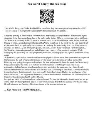 Sea World Empty The Sea Essay
*Sea World: Empty the Tanks SeaWorld had stated that they haven t captured any orcas since 1982.
This is because of their ground breaking reproduction research programme .
Since the opening at SeaWorld in 1959 they have imprisoned and exploited one hundred and eighty
six orcas. Sixty three orcas have died at the parks and a further 30 have been miscarried or still born.
SeaWorld now currently holds 23 orcas in its three parks in the United States and a further 6 at Loro
Parque in Spain. A small amount of orcas at SeaWorld were born in the wild, but the vast majority of
the orcas are bred in captivity by the company. In captivity the opportunity to act on all their natural
instincts are denied. As an intelligent species, it is our ... Show more content on Helpwriting.net ...
SeaWorld are destroying orcas lives and effecting every aspect of their natural instincts. While
destroying the orcas they are also lying to the public and covering up all the signs of bad health of the
orcas.
At SeaWorld captivity has a massive effect on the physical side of orcas. Due to the shallow depths of
the tanks and the lack of sun protection and crystal clear water, the orcas are often exposed to
blistering heat giving them perpetual sunburn. To hide and cover this from the public SeaWorld apply
black zinc oxide to the burns as it matches their skin colour. Even though black zinc oxide
minimalizes light reflection it is almost always only applied to the orcas once they have already
conceived the burns and should not be used on their skin. According to The Dodo , a former SeaWorld
trainer told them that the animal s skin was usually burned or blistered before the application of the
black zinc oxide . This suggest that SeaWorld cares more about their income and the view they have to
the public than the orcas health and well being.
In captivity 100% of male orcas have collapsed dorsal fin, this also occurs in female orcas but not as
often. There are many potential causes to this which include dehydration, reduced activity and stress.
Dehydration and overheating of fin tissue is due to the warm water and air
... Get more on HelpWriting.net ...
 