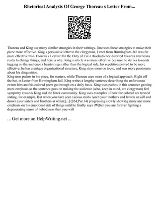 Rhetorical Analysis Of George Thoreau s Letter From...
Thoreau and King use many similar strategies in their writings. One uses these strategies to make their
piece more effective. King s persuasive letter to the clergyman, Letter from Birmingham Jail was far
more effective than Thoreau s Lecture On the Duty of Civil Disobedience directed towards americans
ready to change things, and here is why. King s article was more effective because he strives towards
tugging on the audience s heartstrings rather than the logical side, his repetition proved to be more
effective, he has a unique organizational structure, King stays more on topic, and was more passionate
about his disquisition.
King uses pathos in his piece, for starters, while Thoreau uses more of a logical approach. Right off
the bat, in Letter from Birmingham Jail, King writes a lengthy sentence describing the unfortunate
events him and his colored peers go through on a daily basis. King uses pathos in this sentence gaining
more emphasis as the sentence goes on making the audience (who, keep in mind, are clergyman) feel
sympathy towards King and the black community. King uses examples of how the colored are treated
stating, for example, But when you have seen vicious mobs lynch your mothers and fathers at will and
drown your sisters and brothers at whim;[...] (264;Par.14) progressing slowly showing more and more
emphasis on his emotional side of things until he finally says [W]hen you are forever fighting a
degenerating sense of nobodiness then you will
... Get more on HelpWriting.net ...
 