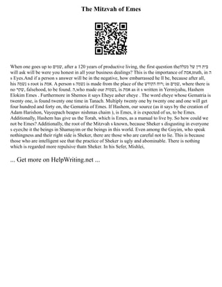 The Mitzvah of Emes
When one goes up to ‫שמים‬, after a 120 years of productive living, the first question the‫מעלה‬ ‫של‬ ‫דין‬ ‫בית‬
will ask will be were you honest in all your business dealings? This is the importance of ‫אמת‬,truth, in ‫ה‬
s Eyes.And if a person s answer will be in the negative, how embarrassed he ll be, because after all,
his ‫נשמה‬ s root is ‫אמת‬. A person s ‫נשמה‬ is made from the place of the ‫הקודש‬ ‫;רוח‬ in ‫שמים‬, where there is
no ‫שקר‬, falsehood, to be found. ‫ה‬,who made our ‫נשמות‬, is ‫אמת‬ as it s written in Yermiyahu, Hashem
Elokim Emes . Furthermore in Shemos it says Eheye asher eheye . The word eheye whose Gematria is
twenty one, is found twenty one time in Tanach. Multiply twenty one by twenty one and one will get
four hundred and forty on, the Gematria of Emes. If Hashem, our source (as it says by the creation of
Adam Harishon, Vayeepach beapav nishmas chaim ), is Emes, it is expected of us, to be Emes.
Additionally, Hashem has give us the Torah, which is Emes, as a manual to live by. So how could we
not be Emes? Additionally, the root of the Mitzvah s known, because Sheker s disgusting in everyone
s eyes;be it the beings in Shamayim or the beings in this world. Even among the Goyim, who speak
nothingness and their right side is Sheker, there are those who are careful not to lie. This is because
those who are intelligent see that the practice of Sheker is ugly and abominable. There is nothing
which is regarded more repulsive thatn Sheker. In his Sefer, Mishlei,
... Get more on HelpWriting.net ...
 