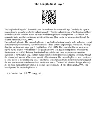 The Longitudinal Layer
The longitudinal layer is 2.5 mm thick and the thickness decreases with age. Cranially the layer is
predominantly muscular while fibro elastic caudally. The fibro elastic tissue of the longitudinal layer
is continuous with the fibro elastic network outside the sphincter to the perianal skin to form the
corrugator cutis ani, thereby forming an intra sphincteric fibro elastic network passing through the
external sphincter(Stoker, 2009).
External anal sphincter The external sphincter is a cylindrical striated muscle under voluntary control
and comprises predominantly slow twitch muscle fibres, capable of prolonged contraction. With age
there is a shift towards more type II (rapid) fibres (Cni, 1993). The external sphincter has a nerve
supply by the inferior rectal branch of the pudendal nerve (S2, S3) and the perineal branch of the
fourth sacral nerve (S4). Primary function is closure of the anal canal to postpone evacuation,
regulation is partly reflex (e.g., sudden increase in abdominal pressure) and partly voluntary through
the visceral and somatic afferent and somatic efferent nerves. The external sphincter also contributes
to some extent to the anal resting tone. The external sphincter constitutes the inferior outer aspect of
the anal sphincter and envelops the inter sphincteric space . The external sphincter is approximately
2.7 cm high, but is anteriorly shorter in women (approximately 1.5 cm) (Rociu et al., 2000). The
lateral part of the external sphincter is
... Get more on HelpWriting.net ...
 