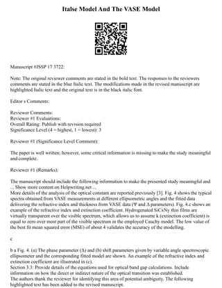 Italse Model And The VASE Model
Manuscript #JSSP 17 3722:
Note: The original reviewer comments are stated in the bold text. The responses to the reviewers
comments are stated in the blue Italic text. The modifications made in the revised manuscript are
highlighted Italic text and the original text is in the black italic font.
Editor s Comments:
Reviewer Comments:
Reviewer #1 Evaluations:
Overall Rating: Publish with revision required
Significance Level (4 = highest, 1 = lowest): 3
Reviewer #1 (Significance Level Comment):
The paper is well written; however, some critical information is missing to make the study meaningful
and complete.
Reviewer #1 (Remarks):
The manuscript should include the following information to make the presented study meaningful and
... Show more content on Helpwriting.net ...
More details of the analysis of the optical constant are reported previously [3]. Fig. 4 shows the typical
spectra obtained from VASE measurements at different ellipsometric angles and the fitted data
delivering the refractive index and thickness from VASE data (Ψ and Δ parameters). Fig. 4.c shows an
example of the refractive index and extinction coefficient. Hydrogenated SiCxNy thin films are
virtually transparent over the visible spectrum, which allows us to assume k (extinction coefficient) is
equal to zero over most part of the visible spectrum in the employed Cauchy model. The low value of
the best fit mean squared error (MSE) of about 4 validates the accuracy of the modelling.
c
b a Fig. 4. (a) The phase parameter (Δ) and (b) shift parameters given by variable angle spectroscopic
ellipsometer and the corresponding fitted model are shown. An example of the refractive index and
extinction coefficient are illustrated in (c).
Section 3.3: Provide details of the equations used for optical band gap calculations. Include
information on how the direct or indirect nature of the optical transition was established.
The authors thank the reviewer for identifying this area of potential ambiguity. The following
highlighted text has been added to the revised manuscript.
 