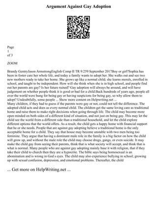 Argument Against Gay Adoption
Page
1
of 3
ZOOM
Brandy GentryJason ArmstrongEnglish Comp II TR 9:259 September 2017Boy or girl?Sophia has
been in foster care her whole life, and today a family wants to adopt her. She walks out and see two
new mothers ready to take her home. She grows up like a normal child; she learns morals, enrolled in
school, and taught to be independent. How will she think when she is in high school, and people find
out her parents are gay? Is her future ruined? Gay adoption will always be around, and will have
judgement on whether people think it is good or bad for a child.Back hundreds of years ago, people all
over the world were hung for being gay or having suspicions for being gay, so why allow them to
adopt? Undoubtfully, some people ... Show more content on Helpwriting.net ...
Many children, if they had to guess if the parents were gay or not, could not tell the difference. The
adopted child acts and does as every normal child. The children get the same loving care as traditional
home and raise them to make right decisions when going through life. The child may become more
open minded on both sides of a different kind of situation, and not just on being gay. This may let the
child see the world from a different side than a traditional household, and let the child explore
different options that the world offers. As a result, the child gets a happy home with financial support
that he or she needs. People that are against gay adopting believe a traditional home is the only
acceptable home for a child. They say that house may become unstable with two men being too
feminine. They argue that having a dominant male role in the family is a big factor on how the child
will grow up, and without the male role the child may choose drugs, gangs, or even suicide. It may
make the child gay from seeing their parents, think that is what society will accept, and think that is
what is normal. Many people who are against gay adopting mainly base it with religion, that if they
take their child to church then they are a hypocrite. The bible says being homosexual is an
abomination and is wrong in God s eyes. The child may also experience bullying in school; growing
up with sexual confusion, depression, and emotional problems. Thereafter, the child
... Get more on HelpWriting.net ...
 