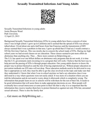 Sexually Transmitted Infections And Young Adults
Sexually Transmitted Infections in young adults
Justin Dwayne Wood
Park University
12 April 23, 2015
Background Sexually Transmitted Infections (STIs) in young adults have been a concern of mine
since I was in high school. I grew up in California and it seemed that the spread of STIs was always
talked about. I lived about one and a half hours from San Francisco and the transmission of HIV
always seemed that it was a problem in that area. I grew up afraid that if I had sex I would contract a
STI the first time I had sex. This was mostly due to concern the school made of STIs. During my high
school years we had several classes on sex education. These classes seemed to put more effort on
abstinence than anything else. They ... Show more content on Helpwriting.net ...
The U.S. has spent over one billion dollars on abstinence only programs that do not work, it is time
that the U.S. governments starts investing in to a program that will work. I believe that the best way to
help prevent the passing of STIs is through proper education. Our young adults deserve to know the
proper way to protect themselves and the risk of having unprotected sex. Without proper education on
prevention methods our STI rates will not drop. These education methods need to be delivered in way
that is appropriate as well, they must be able to get the class involved on the topic and make sure that
they understand it. I know that when I was in school anytime we had a sex education class it was
delivered in a way where questions were not easily asked. It was more of a situation where you are
told the information and do not need to worry about it afterwards which is completely wrong. The
information that people learn on sex in schools will be with them for the rest of their life. It needs to
be good information that will assist them in make appropriate decisions on sex. Most people will
eventually have sexual intercourse at some point in their life that is why it is so important that the
information they receive teaches them how to protect themselves against not only STIs but, unwanted
sexual advances. There is also the family that
... Get more on HelpWriting.net ...
 