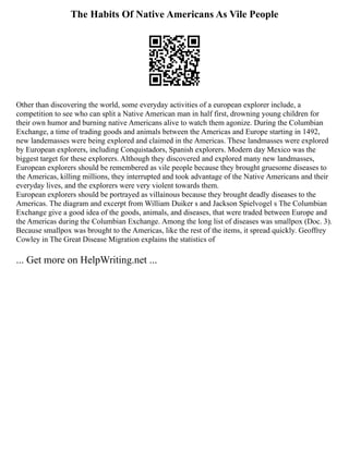 The Habits Of Native Americans As Vile People
Other than discovering the world, some everyday activities of a european explorer include, a
competition to see who can split a Native American man in half first, drowning young children for
their own humor and burning native Americans alive to watch them agonize. During the Columbian
Exchange, a time of trading goods and animals between the Americas and Europe starting in 1492,
new landemasses were being explored and claimed in the Americas. These landmasses were explored
by European explorers, including Conquistadors, Spanish explorers. Modern day Mexico was the
biggest target for these explorers. Although they discovered and explored many new landmasses,
European explorers should be remembered as vile people because they brought gruesome diseases to
the Americas, killing millions, they interrupted and took advantage of the Native Americans and their
everyday lives, and the explorers were very violent towards them.
European explorers should be portrayed as villainous because they brought deadly diseases to the
Americas. The diagram and excerpt from William Duiker s and Jackson Spielvogel s The Columbian
Exchange give a good idea of the goods, animals, and diseases, that were traded between Europe and
the Americas during the Columbian Exchange. Among the long list of diseases was smallpox (Doc. 3).
Because smallpox was brought to the Americas, like the rest of the items, it spread quickly. Geoffrey
Cowley in The Great Disease Migration explains the statistics of
... Get more on HelpWriting.net ...
 