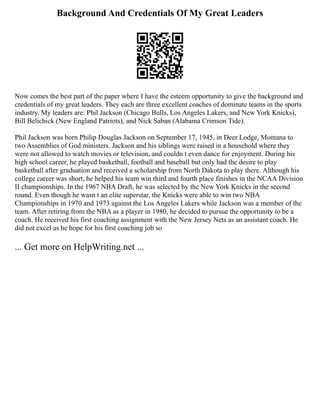 Background And Credentials Of My Great Leaders
Now comes the best part of the paper where I have the esteem opportunity to give the background and
credentials of my great leaders. They each are three excellent coaches of dominate teams in the sports
industry. My leaders are: Phil Jackson (Chicago Bulls, Los Angeles Lakers, and New York Knicks),
Bill Belichick (New England Patriots), and Nick Saban (Alabama Crimson Tide).
Phil Jackson was born Philip Douglas Jackson on September 17, 1945, in Deer Lodge, Montana to
two Assemblies of God ministers. Jackson and his siblings were raised in a household where they
were not allowed to watch movies or television, and couldn t even dance for enjoyment. During his
high school career, he played basketball, football and baseball but only had the desire to play
basketball after graduation and received a scholarship from North Dakota to play there. Although his
college career was short, he helped his team win third and fourth place finishes in the NCAA Division
II championships. In the 1967 NBA Draft, he was selected by the New York Knicks in the second
round. Even though he wasn t an elite superstar, the Knicks were able to win two NBA
Championships in 1970 and 1973 against the Los Angeles Lakers while Jackson was a member of the
team. After retiring from the NBA as a player in 1980, he decided to pursue the opportunity to be a
coach. He received his first coaching assignment with the New Jersey Nets as an assistant coach. He
did not excel as he hope for his first coaching job so
... Get more on HelpWriting.net ...
 