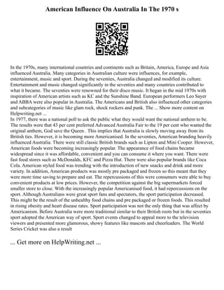American Influence On Australia In The 1970 s
In the 1970s, many international countries and continents such as Britain, America, Europe and Asia
influenced Australia. Many categories in Australian culture were influences, for example,
entertainment, music and sport. During the seventies, Australia changed and modified its culture.
Entertainment and music changed significantly in the seventies and many countries contributed to
what it became. The seventies were renowned for their disco music. It began in the mid 1970s with
inspiration of American artists such as KC and the Sunshine Band. European performers Leo Sayer
and ABBA were also popular in Australia. The Americans and British also influenced other categories
and subcategories of music like glam rock, shock rockers and punk. The ... Show more content on
Helpwriting.net ...
In 1977, there was a national poll to ask the public what they would want the national anthem to be.
The results were that 43 per cent preferred Advanced Australia Fair to the 19 per cent who wanted the
original anthem, God save the Queen . This implies that Australia is slowly moving away from its
British ties. However, it is becoming more Americanised. In the seventies, American branding heavily
influenced Australia. There were still classic British brands such as Lipton and Mini Cooper. However,
American foods were becoming increasingly popular. The appearance of food chains became
widespread since it was affordable, convenient and you can consume it where you want. There were
fast food stores such as McDonalds, KFC and Pizza Hut. There were also popular brands like Coca
Cola. American styled food was trending with the introduction of new snacks and drink and more
variety. In addition, American products was mostly pre packaged and frozen so this meant that they
were more time saving to prepare and eat. The repercussions of this were consumers were able to buy
convenient products at low prices. However, the competition against the big supermarkets forced
smaller store to close. With the increasingly popular Americanised food, it had repercussions on the
sport. Although Australians were great sport fans and spectators, the sport participation decreased.
This might be the result of the unhealthy food chains and pre packaged or frozen foods. This resulted
in rising obesity and heart disease rates. Sport participation was not the only thing that was affect by
Americanism. Before Australia were more traditional similar to their British roots but in the seventies
sport adopted the American way of sport. Sport events changed to appeal more to the television
viewers and presented more glamorous, showy features like mascots and cheerleaders. The World
Series Cricket was also a result
... Get more on HelpWriting.net ...
 