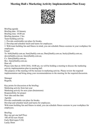 Meeting Hall s Marketing Activity Implementation Plan Essay
Briefing agenda
Briefing date: 10 January
Briefing time: 10.00 am
Briefing duration: 2 hrs
Team building activity
1. Provide comfortable rest place for breaks.
2. Develop and schedule lunch and learns for employees.
3. With team building fun and fitness in mind, you can schedule fitness sessions in your workplace for
employees.
Email:
To: bob@barkly.com.au; ben@barkly.com.au; Dan@barkly.com.au; becky@barkly.com.au;
dave@barkly.com.au; Jane@barkly.com.au;
Cc: Jane@barkly.com.au;
Bcc: Jane@barkly.com.au;
Dear all,
Please note that on 10/01/2016, 10.00 am, we will be holding a meeting to discuss the marketing
activity implementation plan in meeting hall.
The purpose of the meeting will be increase in marketing activity. Please review the required
implementation and bring along your recommendations to the meeting for the required discussion.
Manager
Regards,
Key points for discussion at the briefing:
Marketing activity from last year
Marketing activity for next years (brainstorm)
Responsibility for project
New idea and due date
Agenda:
Provide comfortable rest place for breaks.
Develop and schedule lunch and learns for employees.
With team building fun and fitness in mind, you can schedule fitness sessions in your workplace for
employees.
Briefing:
Buy one get one half Price
10$ off for new friend
Early Bird (open 9:30)
Lucky Draw
 