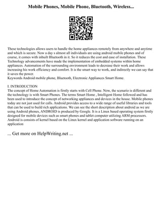 Mobile Phones, Mobile Phone, Bluetooth, Wireless...
These technologies allows users to handle the home appliances remotely from anywhere and anytime
and which is secure. Now a day s almost all individuals are using android mobile phones and of
course, it comes with inbuilt Bluetooth in it. So it reduces the cost and ease of installation. These
Technology advancements have made the implementation of embedded systems within home
appliances. Automation of the surrounding environment leads to decrease their work and allows
increasing his work efficiency and comfort. It is the smart way to work, and indirectly we can say that
it saves the power.
Keywords Android mobile phone, Bluetooth, Electronic Appliances Smart Home.
I. INTRODUCTION
The concept of Home Automation is firstly starts with Cell Phone. Now, the scenario is different and
the technology is with Smart Phones. The terms Smart Home , Intelligent Home followed and has
been used to introduce the concept of networking appliances and devices in the house. Mobile phones
today are not just used for calls. Android provides access to a wide range of useful libraries and tools
that can be used to build rich applications. We can see the short description about android as we are
using Android phones, ANDROID is produced by Google. It is a Linux based operating system firstly
designed for mobile devices such as smart phones and tablet computer utilizing ARM processors.
Android is consists of kernel based on the Linux kernel and application software running on an
application
... Get more on HelpWriting.net ...
 