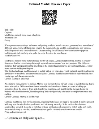 Cultured Marble Research Paper
400 × 300
Caption
Marble is a natural stone made of calcite.
Alternate Text
Group
When you are renovating a bathroom and getting ready to install a shower, you may hear a number of
different terms. Some of these may refer to the materials being used to construct your new shower,
including marble and cultured marble. Understanding the difference between these two popular
building materials can help you make the right decision for your home.
Marble Overview
Marble is a natural stone material made mostly of calcite. A metamorphic stone, marble is actually
limestone that has been changed through tremendous amounts of heat and pressure. The different
minerals that were present in the limestone at the time it became marble give different types ... Show
more content on Helpwriting.net ...
The finished cultured marble product is sealed with a gel coat. As a result, cultured marble is glossy in
appearance with subtle, uniform veins and color. Cultured marble is formed inside heated molds into
vanity tops and shower surrounds.
Care of Marble in a Shower
As a natural stone, marble is porous. Marble in a shower should be well sealed to avoid staining due to
water absorption. White marbles should never be used on shower floors, to avoid wicking up
impurities from the shower drain and discoloring over time. All marble in the shower should be
washed with stone cleansers, sealed regularly and squeegeed dry after each use to prevent stains and
etching.
Care of Cultured Marble in the Shower
Cultured marble is a non porous material, meaning that it does not need to be sealed. It can be cleaned
with any non abrasive bathroom cleanser and left to dry naturally. If the surface does become
scratched or abraded, it can be re polished with an application of automotive polish and a soft cloth.
Because it is easy to care for, most homeowners prefer cultured marble to natural marble.
Price and Appearance of
... Get more on HelpWriting.net ...
 