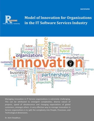1 | P a g e
Model of Innovation for Organizations
in the IT Software Services Industry
WHITEPAPER
Managing innovation in IT Service organizations is extremely challenging.
This can be attributed to emergent complexities, diverse nature of
projects, speed of obsolescence and changing expectations of global
customers, amongst others. A very effective way to manage innovation in
Service organizations is to split the complexity into People, Processes, and
Technological dimensions.
Dr. Asim Chowdhury
 
