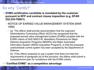 Global Business Services—Public Sector


So why “Certify?”
 EVMS certification candidate is mandated by the customer
  pursuant to RFP and contract clause imposition (e.g. DFAR
  252.234-7000/1)
     – NOTICE OF EARNED VALUE MANAGEMENT SYSTEM (MAR
       1998)
      • (a) The offeror shall provide documentation that the cognizant
        Administrative Contracting Officer (ACO) has recognized that the
        proposed earned value management system (EVMS) complies with the
        EVMS criteria of DoD 5000.2-R, Mandatory Procedures for Major
        Defense Acquisition Programs (MDAPs) and Major Automated
        Information System (MAIS) Acquisition Programs, or that the proposed
        cost/schedule control system has been accepted by the Department of
        Defense.
      • (b) If the offeror proposes to use a system that does not meet the
        requirements of paragraph (a) of this provision, the offeror shall submit a
        comprehensive plan for compliance with the EVMS criteria.
 “Certified EVMS” as a competitive advantage
11                                                                         © 2012 IBM Corporation
 