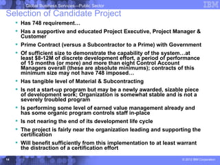 Global Business Services—Public Sector

Selection of Candidate Project
      Has 748 requirement…
      Has a supportive and educated Project Executive, Project Manager &
       Customer
      Prime Contract (versus a Subcontractor to a Prime) with Government
      Of sufficient size to demonstrate the capability of the system…at
       least $8-12M of discrete development effort, a period of performance
       of 15 months (or more) and more than eight Control Account
       Managers overall (these are absolute minimums); contracts of this
       minimum size may not have 748 imposed…
      Has tangible level of Material & Subcontracting
      Is not a start-up program but may be a newly awarded, sizable piece
       of development work; Organization is somewhat stable and is not a
       severely troubled program
      Is performing some level of earned value management already and
       has some organic program controls staff in-place
      Is not nearing the end of its development life cycle
      The project is fairly near the organization leading and supporting the
       certification
      Will benefit sufficiently from this implementation to at least warrant
       the distraction of a certification effort
14                                                                   © 2012 IBM Corporation
 