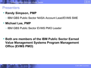 Global Business Services—Public Sector


Presenters
 Randy Simpson, PMP
    – IBM GBS Public Sector NASA Account Lead/EVMS SME
 Michael Lee, PMP
    – IBM GBS Public Sector EVMS PMO Leader


 Both are members of the IBM Public Sector Earned
  Value Management Systems Program Management
  Office (EVMS PMO)




2                                                   © 2012 IBM Corporation
 