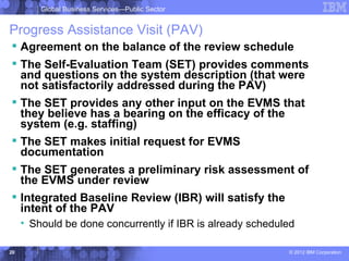 Global Business Services—Public Sector


Progress Assistance Visit (PAV)
 Agreement on the balance of the review schedule
 The Self-Evaluation Team (SET) provides comments
  and questions on the system description (that were
  not satisfactorily addressed during the PAV)
 The SET provides any other input on the EVMS that
  they believe has a bearing on the efficacy of the
  system (e.g. staffing)
 The SET makes initial request for EVMS
  documentation
 The SET generates a preliminary risk assessment of
  the EVMS under review
 Integrated Baseline Review (IBR) will satisfy the
  intent of the PAV
     • Should be done concurrently if IBR is already scheduled

20                                                          © 2012 IBM Corporation
 