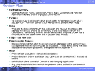 Global Business Services—Public Sector
Review Plan
      Contract Summary
       – Contract Number, Name, Description, Value, Type, Customer and Period of
         Performance for the project or projects under review
      Purpose
       – To evaluate ABC Corporation’s DEF Site/Facility for compliance with DFAR
         252.234-7001, Notice of Earned Value Management System (Mar 1998)
      Risks
       – What are the risks inherent with this evaluation and how will it be focused to
         address these risks; should be a summary of the risks discussed with the
         Certification Team during the PAV and be short and to the point; DCMA has a
         simple form for this assessment that is process area focused
      Scope—see next slide
      Documentation Request
       – It is recommended that all of the documentation addressed in the Earned Value
         Management Implementation Guide be requested . These items, along with their
         applicability to specific guidelines, are represented in Appendix A
      Other
       – Profile of Self-Evaluation Team and qualifications
       – Precise scope of project evaluation (e.g. CLINS 2-5 or Modification 3) if it is to be
         limited
       – Identification of the Validation Director of the certifying organization
       – Any other material disclosures that are pertinent to the evaluation and eventual
         certification
21                                                                                  © 2012 IBM Corporation
 