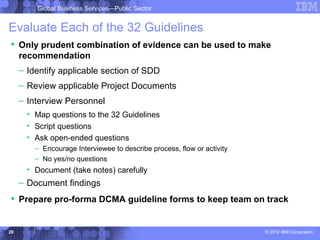Global Business Services—Public Sector


Evaluate Each of the 32 Guidelines
 Only prudent combination of evidence can be used to make
  recommendation
     – Identify applicable section of SDD
     – Review applicable Project Documents
     – Interview Personnel
       • Map questions to the 32 Guidelines
       • Script questions
       • Ask open-ended questions
         – Encourage Interviewee to describe process, flow or activity
         – No yes/no questions
       • Document (take notes) carefully
     – Document findings
 Prepare pro-forma DCMA guideline forms to keep team on track


29                                                                       © 2012 IBM Corporation
 