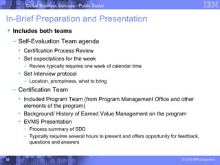 Global Business Services—Public Sector


In-Brief Preparation and Presentation
 Includes both teams
     – Self-Evaluation Team agenda
      • Certification Process Review
      • Set expectations for the week
        – Review typically requires one week of calendar time
      • Set Interview protocol
        – Location, promptness, what to bring
     – Certification Team
      • Included Program Team (from Program Management Office and other
        elements of the program)
      • Background/ History of Earned Value Management on the program
      • EVMS Presentation
        – Process summary of SDD
        – Typically requires several hours to present and offers opportunity for feedback,
          questions and answers


32                                                                                © 2012 IBM Corporation
 