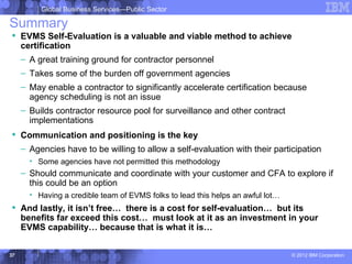 Global Business Services—Public Sector

Summary
 EVMS Self-Evaluation is a valuable and viable method to achieve
  certification
     – A great training ground for contractor personnel
     – Takes some of the burden off government agencies
     – May enable a contractor to significantly accelerate certification because
       agency scheduling is not an issue
     – Builds contractor resource pool for surveillance and other contract
       implementations
 Communication and positioning is the key
     – Agencies have to be willing to allow a self-evaluation with their participation
       • Some agencies have not permitted this methodology
     – Should communicate and coordinate with your customer and CFA to explore if
       this could be an option
       • Having a credible team of EVMS folks to lead this helps an awful lot…
 And lastly, it isn’t free… there is a cost for self-evaluation… but its
  benefits far exceed this cost… must look at it as an investment in your
  EVMS capability… because that is what it is…


37                                                                               © 2012 IBM Corporation
 