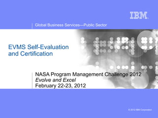 Global Business Services—Public Sector




EVMS Self-Evaluation
and Certification


        NASA Program Management Challenge 2012
        Evolve and Excel
        February 22-23, 2012



                                                 © 2012 IBM Corporation
 