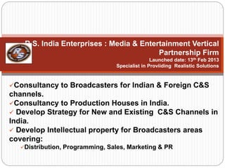 R.S. India Enterprises : Media & Entertainment Vertical
Partnership Firm
Launched date: 13th Feb 2013
Specialist in Proviiding Realistic Solutions
Consultancy to Broadcasters for Indian & Foreign C&S
channels.
Consultancy to Production Houses in India.
 Develop Strategy for New and Existing C&S Channels in
India.
 Develop Intellectual property for Broadcasters areas
covering:
Distribution, Programming, Sales, Marketing & PR
 