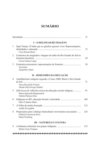 Sumário


Introdução..................................................................................................... 	   11

                                  I – O delinear de imagens
1	 Sepé Tiaraju. O Índio que os gaúchos querem viver. Representações,
	 identidades e educação .......................................................................... 	               15
		 Ceres Karam Brum
2	 Contornos do imaginário: imagens do índio do Rio Grande do Sul na
	 literatura brasileira . .............................................................................. 	          29
		 Cícero Galeno Lopes
3	 Estatuária missioneira: representações de fronteira............................... 	                             39
		 Tau Golin
		 Jacqueline Ahlert

                               II – Dimensões da educação
4	 Analfabetismo indígena segundo o Censo 2000: Brasil e Rio Grande
	 do Sul . ................................................................................................... 	    71
		 Alceu Ravanello Ferraro
	 	 Abraão Nilo Givago Schäfer
5	 Kãki karan fã: reflexões acerca da educação escolar indígena ............. 	                                     91
		 Maria Aparecida Bergamaschi
		 Fabiele Pacheco Dias
6	 Indígenas no RS: educação formal e etnicidade . .................................. 	 104
		 Dulci Claudete Matte
7	 A Trilha da minha formação ..................................................................	115
	     	 Andila Nivygsãnh
8	 Proposições para o diálogo intercultural: movimentos necessários ......	124
		 Gilberto Ferreira da Silva
		 Marta Nornberg

                                   III – Natureza e cultura
9	 A dinâmica alimentar nos grupos indígenas . ....................................... 	 133
		 Mártin César Tempass
 