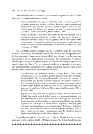 100	   Silva, G.F.; Penna, R.; Carneiro, L.C.C. (Org.)

     A escola tradicional é a natureza e os livros são as pessoas velhas. Vemos
que essas premissas adentram na escola:
             “Vou passar uma história que ouvi dos meus avós”. E assim fez, escreveu
             em todo o quadro uma história, no idioma Kaingang, sem tê-la copiado de
             nenhum livro. Em conversa posterior, contou-me que se tratava de uma
             história sobre dois bichos, um macaco e um leão no casamento do leão
             (Diário de Campo, Fabiele Dias, Morro do Osso, 2007).
             Pra não machucar os bichinhos, como fazer pra ter uma amizade com as
             plantas, que algumas plantas são remédio, então tem que ter alguém pra
             explicar e o próprio Francisco faz isso, pra não perder esse costume de ter
             contato sempre com a natureza, com a água como que é o espírito da água
             pra tu ver qual o horário (Depoimento do professor do Morro do Osso,
             registrado em 2008).
     Na legislação escolar indígena não há obrigatoriedade de frequência
escolar. A decisão das famílias em colocar seus filhos na escola depende muito
do funcionamento dessa escola, da qualidade que oferece. Isso faz com que
o professor se esforce para atender as demandas da comunidade e realize um
trabalho que evidencie as aprendizagens e mantenha as crianças interessadas
nas atividades escolares. Porém, é comum os alunos se ausentarem das aulas
para acompanharem suas famílias na venda de artesanato, ou para visitar algum
parente, como constatamos em nossas observações:
             O professor está na escola com algumas crianças – 4 ou 5. Estão usando
             uns joguinhos e ele logo explica que tem poucos alunos, pois uma parte
             da comunidade foi a São Leopoldo (devido a morte de um parente). O
             professor tem uma postura explicativa como se estivéssemos “cobrando”
             dele um tipo de comportamento quanto à presença dos alunos, mas ao
             mesmo tempo mantém-se firme nas suas ações: a escola tem um jeito
             kaingang de ser (Diário de Campo, Maria Aparecida Bergamaschi, Morro
             do Osso, 2007).
             Segunda-feira não é um bom dia para ir ao Morro do Osso: é quase um
             feriado! Em geral é o dia de colher cipó e as crianças acompanham seus
             pais. O professor até tentou explicar, em tom de desculpa, mas na conversa
             fomos pensando que é importante as crianças acompanharem suas famílias
             e aprenderem coisas que “os tornam índios”. Segundo o professor, pode
             ocorrer de algumas crianças só aprenderem coisas dos brancos se ficarem
             restritos à escola. Outras crianças brincam no pátio, no espaço entre as
             casas – adultos lavam roupa –, cena comum neste dia (Diário de Campo,
             Maria Aparecida Bergamaschi, Morro do Osso, 2008).
      Seguindo uma prática relacional que configura historicamente as fron-
teiras dos grupos étnicos, Barth (2000) explica que “as distinções étnicas não
 