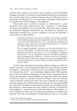 102	    Silva, G.F.; Penna, R.; Carneiro, L.C.C. (Org.)

fronteira étnico-cultural e, ao referir-se em ser alguém, remete à identidade
kaingang, reforçada e valorizada na escola bilíngue da aldeia, pois percebemos
que a escola vigora entre as práticas organizacionais da aldeia que atua na
preservação das diferenças. É, ao mesmo tempo, considerada como um ponto
de encontro entre culturas indígenas e não indígenas.
     Observando como o professor organiza os conhecimentos e como
desenvolve suas aulas, podemos dizer que a repetição é a metodologia
de ensino que predomina na escola Topẽ Pãn, assim como para a maioria
dos professores indígenas. Presumimos que essa prática da repetição está
relacionada à tradição oral, em que a repetição é um fator de apreensão e
conservação dos conhecimentos:
              O professor continuou escrevendo nos cadernos das crianças, passando
              uma atividade que, para alguns era a repetição de uma letra – diversas vezes
              – para outros eram duas letras “ka”, “ke”, o que penso ser de palavras em
              kaingang, já que é comum o uso de palavras que iniciem por “k” (Diário
              de Campo, Fabiele Dias, Morro do Osso).
              Em um segundo momento, o professor deu uma aula parecida com o
              que nos é mais familiar. Na frente dos alunos, no quadro, escreveu “a” e
              perguntou uma palavra que começa com “a” em Português e Kaingang,
              depois juntou “r” ao “a” e perguntou novamente e desenhou no quadro um
              rato, em kaingang: kãka. Depois fez o mesmo com aza=fén e desenhou.
              Pediu que cada um repetisse as letras que havia escrito no quadro depois
              que ele dizia cada uma e sozinhos. (Diário de Campo, Fabiele Dias, Morro
              do Osso, 2008)
     Existem alguns momentos em que toda a aldeia se prepara e se dedica às
festas e aos rituais, e isso faz parte do calendário da escola. Durante o período
da pesquisa, vivenciamos no Morro do Osso dois grandes acontecimentos:
1) o Encontro dos Kujã28 – esta comunidade indígena, desde 2006, organiza
uma reunião de lideranças Kaingang de todo Estado, principalmente das
aldeias que constituem a territorialidades de origem das famílias que moram
no Morro do Osso. É o chamado “Encontro dos Kujã”, onde são realizados
vários cerimoniais, próprios da cultura, bem como o batizado de crianças que
nasceram naquele ano e também adultos que antes não tiveram a oportunidade
de ser batizados. Em alguns momentos desse encontro são convidadas pessoas
não indígenas e representantes das etnias Guarani e Charrua; 2) Semana dos
Povos Indígenas – na época em que os fóg29 comemoram o “Dia do Índio”, os
povos indígenas de todo o país se reúnem para confraternizar e também para
organizar suas lutas, encaminhando reivindicações por meio de   uma pauta

28
  	Kujã é o líder espiritual dos Kaingang.
29
  	Fóg é como as pessoas não indígenas são chamadas pelos Kaingang.
 