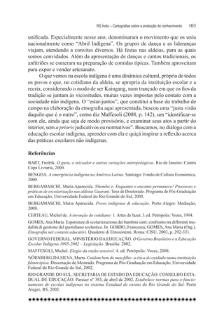 RS Índio – Cartografias sobre a produção do conhecimento	   103

unificada. Especialmente nesse ano, denominaram o movimento que os uniu
nacionalmente como “Abril Indígena”. Os grupos de dança e as lideranças
viajam, atendendo a convites diversos. Há festas nas aldeias, para as quais
somos convidados. Além da apresentação de danças e cantos tradicionais, os
anfitriões se esmeram na preparação de comidas típicas. Também aproveitam
para expor e vender artesanato.
      O que vemos na escola indígena é uma dinâmica cultural, própria de todos
os povos e que, no cotidiano da aldeia, se apropria da instituição escolar e a
recria, considerando o modo de ser Kaingang, num trançado em que os fios da
tradição se juntam às vicissitudes, muitas vezes impostas pelo contato com a
sociedade não indígena. O “estar-juntos”, que constitui a base do trabalho de
campo na elaboração da etnografia aqui apresentada, buscou uma “justa visão
daquilo que é o outro”, como diz Maffesoli (2008, p. 142), um “identificar-se
com ele, ainda que seja de modo provisório, e examinar seus atos a partir do
interior, sem a prioris judicativos ou normativos”. Buscamos, no diálogo com a
educação escolar indígena, aprender com ela e quiçá inspirar a reflexão acerca
das práticas escolares não indígenas.

Referências
BART, Fredrik. O guru, o iniciador e outras variações antropológicas. Rio de Janeiro: Contra
Capa Livraria, 2000.
BENGOA. A emergência indígena na América Latina. Santiago: Fondo de Cultura Económica,
2000.
BERGAMASCHI, Maria Aparecida. Nhembo’e. Enquanto o encanto permanece! Processos e
práticas de escolarização nas aldeias Guarani. Tese de Doutorado. Programa de Pós-Graduação
em Educação, Universidade Federal do Rio Grande do Sul, 2005.
BERGAMASCHI, Maria Aparecida. Povos indígenas & educação. Porto Alegre: Mediação,
2008.
CERTEAU, Michel de. A invenção do cotidiano: 1. Artes de fazer. 3. ed. Petrópolis: Vozes, 1994.
GOMES, Ana Maria. Esperienze di scolarizzacione dei bambini sinti: confronto tra differenti mo-
dalità di gestione del quotidiano scolastico. In. GOBBO, Francesca; GOMES, Ana Maria (Org.).
Etnografia nei contesti educativi. Quaderni di Etnosistemi. Roma: CISU, 2003, p. 292-331.
GOVERNO FEDERAL. MINISTÉRIO DA EDUCAÇÃO. O Governo Brasileiro e a Educação
Escolar Indígena 1995-2002 – Legislação. Brasília: 2002.
MAFFESOLI, Michel. Elogio da razão sensível. 4. ed. Petrópolis: Vozes, 2008.
NÖRNBERG DA SILVA, Marta. Cuidem bem do meu filho: a ética do cuidado numa instituição
filantrópica. Dissertação de Mestrado. Programa de Pós-Graduação em Educação, Universidade
Federal do Rio Grande do Sul, 2002.
RIO GRANDE DO SUL. SECRETARIA DE ESTADO DA EDUCAÇÃO. CONSELHO ESTA-
DUAL DE EDUCAÇÃO. Parecer nº 383, de abril de 2002. Estabelece normas para o funcio-
namento de escolas indígenas no sistema Estadual de ensino do Rio Grande do Sul. Porto
Alegre, RS, 2002.
 